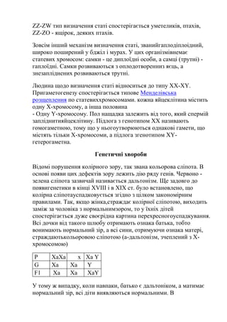 ZZ-ZW тип визначення статі спостерігається уметеликів, птахів,
ZZ-ZO - ящірок, деяких птахів.

Зовсім інший механізм визначення статі, званийгаплодіплоідний,
широко поширений у бджіл і мурах. У цих організмівнемає
статевих хромосом: самки - це диплоїдні особи, а самці (трутні) -
гаплоїдні. Самки розвиваються з оплодотворенниз яєць, а
знезапліднених розвиваються трутні.

Людина щодо визначення статі відноситься до типу XX-XY.
Пригаметогенезу спостерігається типове Менделівська
розщеплення по статевиххромосомами. кожна яйцеклітина містить
одну Х-хромосому, а інша половина
- Одну Y-хромосому. Пол нащадка залежить від того, який спермій
запліднитияйцеклітину. Підлога з генотипом ХХ називають
гомогаметною, тому що у ньогоутворюються однакові гамети, що
містять тільки Х-хромосоми, а підлога згенотипом XY-
гетерогаметна.

                       Генетичні хвороби

Відомі порушення колірного зору, так звана кольорова сліпота. В
основі появи цих дефектів зору лежить дію ряду генів. Червоно -
зелена сліпота зазвичай називається дальтонізм. Ще задовго до
появигенетики в кінці XVIII і в XIX ст. було встановлено, що
колірна сліпотауспадковується згідно з цілком закономірним
правилами. Так, якщо жінка,страждає колірної сліпотою, виходить
заміж за чоловіка з нормальнимзором, то у їхніх дітей
спостерігається дуже своєрідна картина перехресногоуспадкування.
Всі дочки від такого шлюбу отримають ознака батька, тобто
вонимають нормальний зір, а всі сини, отримуючи ознака матері,
страждаютькольоровою сліпотою (а-дальтонізм, зчеплений з Х-
хромосомою)

Р      XaXa    x Xa Y
G      Xa   Xa   Y
F1     Xa   Xa   XaY

У тому ж випадку, коли навпаки, батько є дальтоніком, а матимає
нормальний зір, всі діти виявляються нормальними. В
 