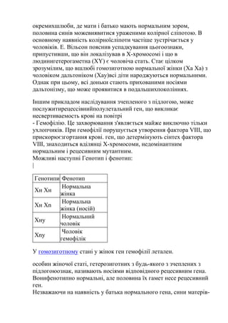 окремихшлюби, де мати і батько мають нормальним зором,
половина синів можевиявитися ураженими колірної сліпотою. В
основному наявність колірноїсліпоти частіше зустрічається у
чоловіків. Е. Вільсон пояснив успадкування цьогоознаки,
припустивши, що він локалізував в Х-хромосомі і що в
людинигетерогаметна (XY) є чоловіча стать. Стає цілком
зрозумілим, що вшлюбі гомозиготною нормальної жінки (Ха Ха) з
чоловіком дальтоніком (Хаy)всі діти народжуються нормальними.
Однак при цьому, всі доньки стають прихованими носіями
дальтонізму, що може проявитися в подальшихпоколіннях.

Іншим прикладом наслідування зчепленого з підлогою, може
послужитирецессівнийполулетальний ген, що викликає
несвертиваемость крові на повітрі
- Гемофілію. Це захворювання з'являється майже виключно тільки
ухлопчиків. При гемофілії порушується утворення фактора VIII, що
прискорюєзгортання крові. ген, що детермінують сінтех фактора
VIII, знаходиться вділянці Х-хромосоми, недомінантним
нормальним і рецесивним мутантним.
Можливі наступні Генотип і фенотип:
|

Генотипи Фенотип
         Нормальна
Хн Хн
        жінка
         Нормальна
Хн Хn
        жінка (носій)
         Нормальний
Хнy
        чоловік
         Чоловік
Хny
        гемофілік

У гомозиготному стані у жінок ген гемофілії летален.

особин жіночої статі, гетерозиготних з будь-якого з зчеплених з
підлогоюознак, називають носіями відповідного рецесивним гена.
Вонифенотипно нормальні, але половина їх гамет несе рецесивний
ген.
Незважаючи на наявність у батька нормального гена, сини матерів-
 
