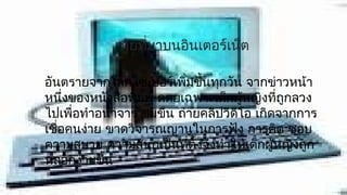 ภัยทีมาบนอินเตอร์เน็ต
                   ่

อันตรายจากโลกไซเบอร์เพิมขึ้นทุกวัน จากข่าวหน้า
                          ่
หนึ่งของหนังสือพิมพ์ ดดยเฉพาะเด็กผู้หญิงที่ถูกลวง
ไปเพื่อทำาอนาจาร ข่มขืน ถ่ายคลิปวีดีโอ เกิดจากการ
เชื่อคนง่าย ขาดวิจารณญานในการฟัง การคิด ชอบ
ความสบาย ความสนุกเป็นที่ตั้งจึงทำาให้เด็กผู้หญิงถูก
หลอกง่ายขึ้น
 