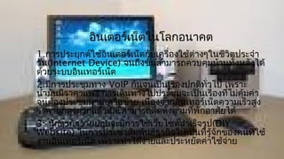 อินเตอร์เน็ตในโลกอนาคต
1.การประยุกต์ใช้อินเตอร์เน็ตกับเครื่องใช้ตางๆในชีวิตประจำา
                                          ่
วัน(Internet Device) จนถึงขันสามารถควบคุมบ้านทั้งหลังได้
                                ้
ด้วยระบบอินเทอร์เน็ต
2.มีการประชุมทาง VoIP กันจนเป็นเรืองปกติทั่วไป เพราะ
                                     ่
นำ้ามันมีราคาแพง การเดินทางไปประชุมจะเป็นเรื่องที่ไม่คุ้มค่า
จนต้องประชุมผ่านเครือข่าย เนืองจากอินเทอร์เน็ตความเร็วสูง
                              ่
ราคาถูกลงมากแล้วและสามารถติดตังตามที่พักอาศัยได้
                                  ้
3. นักธุรกิจรายย่อยจะมีการใช้เว็บไซต์สำาเร็จรูป(DIY
Website) ในการประชาสัมพันธ์ธุรกิจให้เป็นที่รู้จกของคนที่ใช้
                                                ั
งานอินเทอร์เน็ต เพราะทำาได้ง่ายและประหยัดค่าใช้จ่าย
 