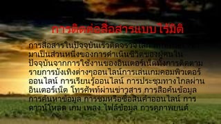 การติดต่อสื่อสารแบบไร้มติ
                             ิ
การสื่อสารในปัจจุบันเร็วติดจรวจโลก Internet เข้า
มาเป็นส่วนหนึ่งของการดำาเนินชีวิตของผูคนใน
                                      ้
ปัจจุบนจากการใช้งานของอินเตอร์เน็ตทั้งการติดตาม
      ั
รายการบังเทิงต่างๆออนไลน์การเล่นเกมคอมพิวเตอร์
ออนไลน์ การเรียนรู้ออนไลน์ การประชุมทางไกลผ่าน
อินเตอร์เน็ต โทรศัพท์ผ่านข่าวสาร การสือค้นข้อมูล
การค้นหาข้อมูล การชมหรือซื้อสินค้าออนไลน์ การ
ดาวน์โหลด เกม เพลง ไฟล์ข้อมูล การดูภาพยนต์
 