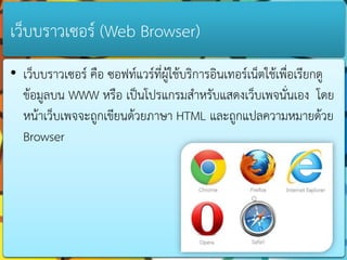 เว็บบรำวเซอร์ (Web Browser)
• เว็บบรำวเซอร์ คือ ซอฟท์แวร์ที่ผู้ใช้บริกำรอินเทอร์เน็ตใช้เพื่อเรียกดู
  ข้อมูลบน WWW หรือ เป็นโปรแกรมสำหรับแสดงเว็บเพจนั่นเอง โดย
  หน้ำเว็บเพจจะถูกเขียนด้วยภำษำ HTML และถูกแปลควำมหมำยด้วย
  Browser
 