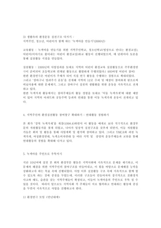 3) 생활속의 환경운동 실천구조 다지기 :
지역주민, 청소년, 어린이가 함께 하는 ‘녹색마을 만들기’(2000년)


교육활동 : 녹색마을 만들기를 위한 지역주민학교, 청소년학교(영상으로 만나는 환경교실),
어린이(이야기로 풀어내는 어린이 환경교실)하교 활동이 진행되었으며, 매 단위마다 토론을
통해 실천활동 지침을 만들었다.


실천활동 : 1999년의 사업성과를 토대로 지역의 어린이 환경교육 실천활동으로 주부환경연
극이 준비되어 초등학교와 연계된 활동으로 활발하게 수행되었다.( 460여명 어린이 참여)
한편 환경연극은 어린이가 주체가 되어 직접 연극 활동을 수행하는 경험으로 확대되었다.
그리고 ‘장바구니 빌려주기 운동’을 전개해 지역의 12곳 수퍼 및 매장이 참여하게 됨으로써
비닐사용에 대한 문제제기, 그리고 장바구니 실천의 생활화를 위한 운동을 지속적으로 전개
하고 있다.
한편 녹색가게 활동에서는 참여주체들의 활동 경험을 토대로 ‘이동 녹색가게’에 대한 제안
이 있어 지역의 아파트와 공동주택 등과의 연대를 통한 이동 녹색가게 운동이 전개되고 있
다.



4. 지역주민의 환경실천활동 참여창구 확대하기 : 연대활동 경험하기


본 회가 ‘강북 녹색가게’를 개장(1998.4)하면서 이 활동을 매개로 보다 적극적으로 환경부
문의 자원활동가를 찾게 되었고, 나아가 일상적 실천구조를 갖추게 되면서, 이들 자원활동
가들은 회의 및 활동을 통해 사업계획 및 평가에 참여하고 있다. 그리고 YMCA와 과천 녹
색가게, 여성환경연대, 녹색소비자연대 등 여타 지역 및    중앙의 운동주체들과 교류를 통해
연대활동의 경험을 확대해 나가고 있다.



5. 녹색마을 주인으로 우뚝서기


지난 10년여에 걸친 본 회의 환경부문 활동은 지역사회에 지속적으로 문제를 제기하고, 이
문제의 해결을 위한 지역주민의 참여구조를 만들어내고, 이 힘을 바탕으로 문제해결 능력을
강화하고자 하는 목표 속에 진행되었다. 사업 이후 실천활동 구조 속에 지속적으로 함께 할
수 있도록 하는 것에 중점을 두었는데, 이러한 구조들이 만들어져야 장기적으로 친환경적
사고와 태도, 습관을 갖는 지역주체들이 확장되고, 이들이 녹색마을의 주인으로 우뚝 설 수
있을 것이다.   따라서 앞으로도 지역사회 각 주체들이 서로 협력하고 연대하는 활동에 중심
을 두면서 지속적으로 사업을 진행하고자 한다.


1) 환경연극 모임 <만년대계>
 