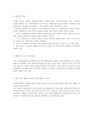 ① 배경 및 과정


음식물 찌꺼기 줄이기 시민운동(1998), 강북아나바다 시민운동(1999), 강북 녹색가게
(1998~2003.3) 등 녹색여성모임이 지속적으로 진행한 환경운동 과정에서 차세대에 대한
환경교육의 중요성을 제기하면서 그 접근 방법의 하나로 환경연극을 시작.
→ 1999년 초등학교 한 교실에서 3개 반 아동들을 대상으로 첫 공연(쓰레기 귀신은 물렀거
라!)을 시작하면서 아이들과 학교선생님들로부터 기대 이상의 호응을 받으며 고무됨
→ 서울시 자치행정과 프로젝트로 활동을 확장하면서 매년 2000명 이상의 아동들과 만나고
있음. (관내 초등학교 아이들은 3년째 지속적으로 참여)
→ 스스로 대본을 짜고, 소품을 만들고, 연습을 해가면서 필요한 학습도 하고 서로가 서로
의 선생이 되는 경험 속에서 활동을 만들어감.
→ 공연 후 아이들과 사후수업을 통해 친환경적 태도와 인식을 고취하는 프로그램을 결합.
→ 관내 보건소 노인팀과 결합해 ‘고부간의 문제’를 다룬 공동연극을 준비하여 노인복지관
등에서 공연.



2) 행복을 만드는 <녹색가게>


지역 자원재활용운동의 센터로서 5년여의 활동성과를 토대로 주민자치센터로 공간 이전을
하면서 독립되었다. 보다 쾌적한 환경에서 접근성도 높아져 많은 주민들의 참여 속에 발전
되고 있다. 이 사업의 성과를 토대로 2004년 강북구에서는 구청이 매우 주도적으로 주민자
치센터에 녹색가게를 열게 되어 현재 관내에는 10여개의 녹색가게가 있어 생활 속의 재활
용운동 센터가 되고 있다.



3) 마을 공동 재활용 작업장 <풀빛 살림터> 이야기


녹색가게 활동의 경험을 통해 주민들의 새로운 욕구를 접하게 되면서 마을 공동 재활용 작
업장을 만들게 되었다.
이는 단순히 교환만 하는 것이 아니라 실제 생활소품이나 의류 등을 재가공하여 수명을 연
장하거나 새로운 기능을 갖게 하는 것으로서, 미싱, 오바로크, 전동기구들 등을 갖추고 필요
한 주민이 이용할 수 있도록 하는 것이다. 현재 수선과 재활용 DIY, 환경교육 강사반 등 동
아리들이 구성되어 자신들의 창의성을 발휘하며 신나게 활동하고 있다.
 