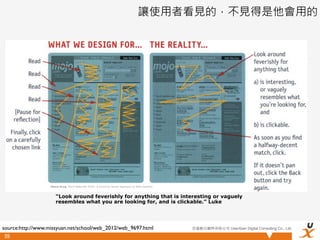 讓使用者看見的，不見得是他會用的




                  -Steve Krug, Don’t Make Me Think: A Common Sense Approach to Web Usability



                      “Look around feverishly for anything that is interesting or vaguely
                      resembles what you are looking for, and is clickable.” Luke




source:http://www.missyuan.net/school/web_2012/web_9697.html                                   悠識數位顧問有限公司 UserXper Digital Consulting Co., Ltd.

 59
 