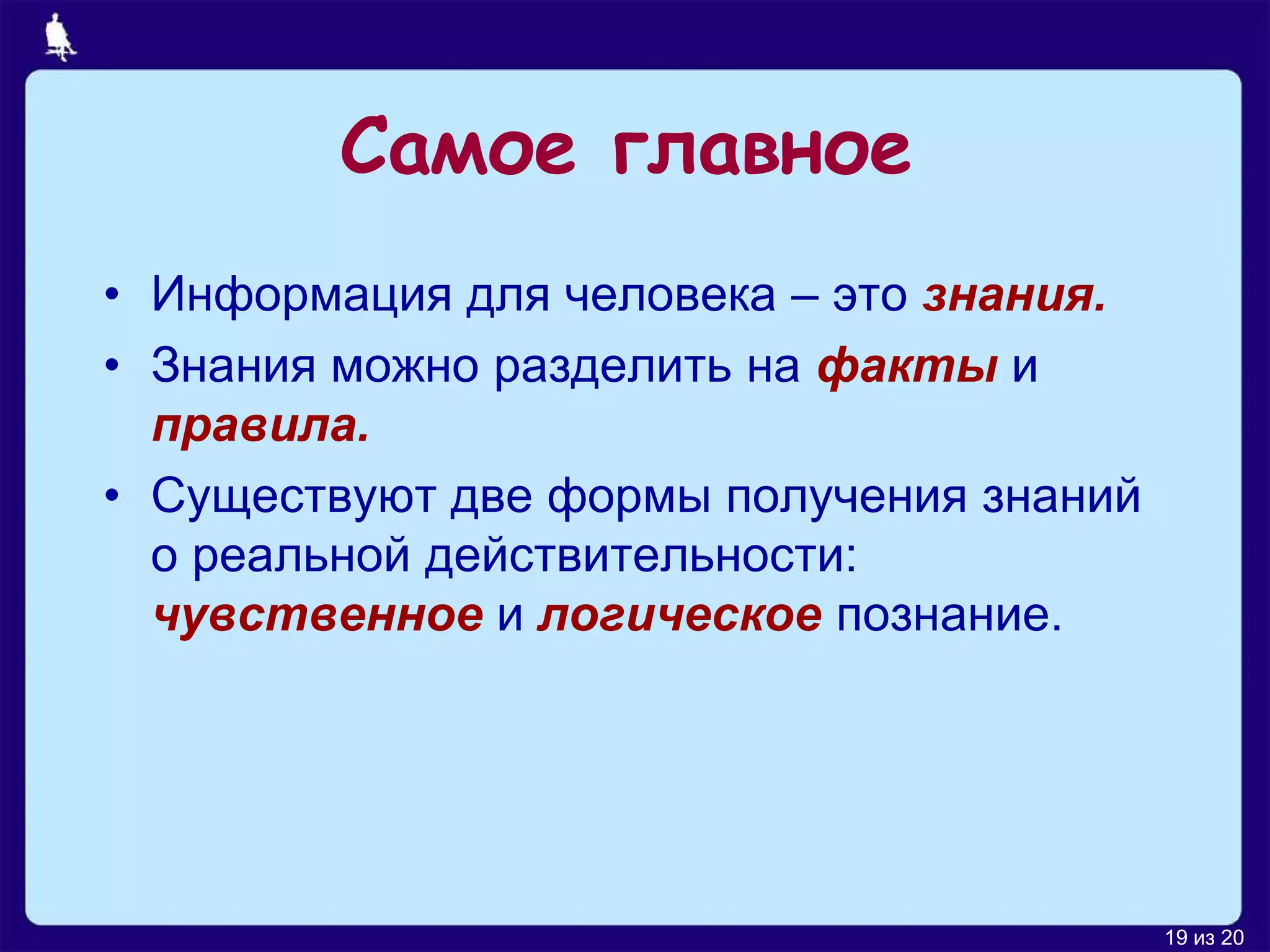 Самое главное
• Информация для человека – это знания.
• Знания можно разделить на факты и
  правила.
• Существуют две формы получения знаний
  о реальной действительности:
  чувственное и логическое познание.




                                          19 из 20
 
