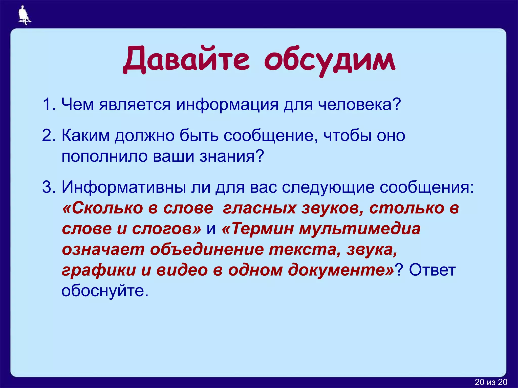 Давайте обсудим
1. Чем является информация для человека?
2. Каким должно быть сообщение, чтобы оно
   пополнило ваши знания?
3. Информативны ли для вас следующие сообщения:
   «Сколько в слове гласных звуков, столько в
   слове и слогов» и «Термин мультимедиа
   означает объединение текста, звука,
   графики и видео в одном документе»? Ответ
   обоснуйте.




                                                  20 из 20
 