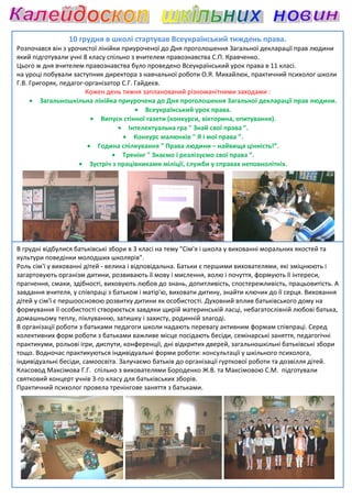 10 грудня в школі стартував Всеукраїнський тиждень права.
Розпочався він з урочистої лінійки приуроченої до Дня проголошення Загальної декларації прав людини
який підготували учні 8 класу спільно з вчителем правознавства С.П. Кравченко.
Цього ж дня вчителем правознавства було проведено Всеукраїнський урок права в 11 класі.
                                            проведено
на уроці побували заступник директора з навчальної роботи О.Я. Михайлюк, практичний психолог школи
Г.В. Григоряк, педагог-організатор С.Г. Гайдеєв.
                       організатор
                       Кожен день тижня запланований різноманітними заходами :
     • Загальношкільна лінійка приурочена до Дня проголошення Загальної декларації прав людини.
                                        • Всеукраїнський урок права.
                         • Випуск стінної газети (конкурси, вікторина, опитування).
                                  • Інтелектуальна гра " Знай свої права ”.
                                   • Конкурс малюнків " Я і мої права ”.
                        • Година спілкування " Права людини – найвища цінність!”.
                                • Тренінг " Знаємо і реалізуємо свої права ”.
                     • Зустріч з працівниками міліції, служби у справах неповнолітніх.




В грудні відбулися батьківські збори в 3 класі на тему "Сім'я і школа у вихованні моральних якостей та
культури поведінки молодших школярів".
Роль сім'ї у вихованні дітей - велика і відповідальна. Батьки є першими вихователями, які зміцнюють і
загартовують організм дитини, розвивають її мову і мислення, волю і почуття, формують її інтереси,
                                                                        почуття,
прагнення, смаки, здібності, виховують любов до знань, допитливість, спостережливість, працьовитість. А
завдання вчителя, у співпраці з батьком і матір'ю, виховати дитину, знайти ключик до її серця. Виховання
дітей у сім'ї є першоосновою розвитку дитини як особистості. Духовний вплив батьківського дому на
                       новою
формування її особистості створюється завдяки щирій материнській ласці, небагатослівній любові батька,
домашньому теплу, піклуванню, затишку і захисту, родинній злагоді.
В організації роботи з батьками педагоги школи надають перевагу активним формам співпраці. Серед
             ії
колективних форм роботи з батьками важливе місце посідають бесіди, семінарські заняття, педагогічні
практикуми, рольові ігри, диспути, конференції, дні відкритих дверей, загальношкільні батьківські збори
тощо. Водночас практикуються індивідуальні форми роботи: консультації у шкільного психолога,
індивідуальні бесіди, самоосвіта. Залучаємо батьків до організації гурткової роботи та дозвілля дітей.
Класовод Максімова Г.Г. спільно з вихователями Бороденко Ж.В. та Максімовою С.М. підготували
                            пільно
святковий концерт учнів 3-го класу для батьківських зборів.
                            го
Практичний психолог провела тренінгове заняття з батьками.
 