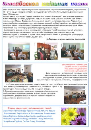 Мені пощастило бути в Чернівцях учасником круглого столу «Україна
                                                            «Україна-земля моїх предків,» присвяченого
80 – річчю від дня народження поета і громадського діяча Михайла Ткача, лауреата Державної премії
імені Т.Г.Шевченка.
Працюючи над доповіддю "Творчий шлях Михайла Ткача на Путильщині ” мені довелось перечитати
багато літератури про поета, зустрітися з людьми, які знали Ткача. Особливо запам’яталася зустріч з
               ури
путильчанкою Марією Федорівною Киселицею,якій саме 14 листопада виповнилося 76 років. Вона і
стала праобразом, що надихнув поета на створення народної любимої «Марічки» для мене особисто це
                                                                        «Марічки»
незабутня зустріч. Після неї здалося, що наново відкрив для себе атмосферу повоєнних років, в яких
творив поет. А ще неповторну красу Карпат, красу душі наших людей.
 Багато нового, цікавого почув на круглому столі в Чернівцях. Там обговорювали творчий шлях поета
                                                              Там
вчителі шкіл області, письменники і поети, музейні працівники, діячі культури і мистецтва.
Особливо гордий за свій край, за людей, з яких пишуть пісні. А пісня – то душа гуцулів, краса природи.
Пісня і музика наші істинно народні, від бога дані.
                                                       М.Павлишин, вчитель музичного мистецтва




                                                                        День народження - особлива дата,
                                                                           Це свято ні з чим не порівняти,
                                                                           Хтось добрий придумав колись
                                                                          Іменинникові радість дарувати.
                                                    День народження - це прекрасний привід для свята.
                                                  У багатьох людей цей день асоціюється з дитинством,
                                                подарунками, чудесами, усмішками, святковим столом,
                                         веселими іграми і конкурсами, листівками, поздоровленнями.

    Щоб день народження залишився в пам'яті як веселе свято, потрібно до нього ретельно підготуватися.
Учні 8 класу (класний керівник Павлишин М.М., вихователь Горбан П.А.)
провели День іменинника для тих, хто народився в грудні.
В День народження кожен намагається поздоровити іменинника так,
щоб подарунок сподобався і залишив яскраві спогади. Незабутнє
відчуття свята, феєрверк емоцій та приємні сюрпризи подарували
восьмикласники для іменинників.




    Вітаємо наших колег , які народилися у грудні :
Михайлюка Олександра Ярославовича,
                        Ярославовича,Величко Василя
Васильовича, Берла Олексія Васильовича, Большакова
Михайла Михайловича, Горбан Галину Максимівну
                                     Максимівну,
Фокшек Марію Василівну, Кочерган Ганну Василівну,
Заяц Ольгу Юріївну, Скидан Ганну Василівну.
 