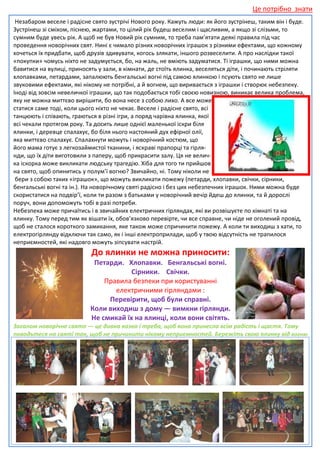 Це потрібно знати
 Незабаром веселе і радісне свято зустрічі Нового року. Кажуть люди: як його зустрінеш, таким він і буде.
Зустрінеш зі сміхом, піснею, жартами, то цілий рік будеш веселим і щасливим, а якщо зі слізьми, то
сумним буде увесь рік. А щоб не був Новий рік сумним, то треба пам’ятати деякі правила під час
проведення новорічних свят. Нині є чимало різних новорічних іграшок з різними ефектами, що кожному
хочеться їх придбати, щоб друзів здивувати, когось злякати, іншого розвеселити. А про наслідки такої
                                   здивувати,
«покупки» чомусь ніхто не задумується, бо, на жаль, не вміють задуматися. Ті іграшки, що ними можна
бавитися на вулиці, приносять у зали, в кімнати, де стоїть ялинка, веселяться діти, і починають с
                                                                                                стріляти
хлопавками, петардами, запалюють бенгальські вогні під самою ялинкою і псують свято не лише
звуковими ефектами, які нікому не потрібні, а й вогнем, що виривається з іграшки і створює небезпеку.
Іноді від зовсім невеличкої іграшки, що так подобається тобі своєю новизною, виникає велика проблема,
яку не можна миттєво вирішити, бо вона несе з собою лихо. А все може
статися саме тоді, коли цього ніхто не чекає. Веселе і радісне свято, всі
танцюють і співають, граються в різні ігри, а поряд чарівна ялинка, якої
всі чекали протягом року. Та досить лише однієї маленької іскри біля
ялинки, і деревце спалахує, бо біля нього настояний дух ефірної олії,
яка миттєво спалахує. Спалахнути можуть і новорічний костюм, що
його мама готує з легкозаймистої тканини, і яскраві прапорці та гірля
                                                                   гірля-
нди, що їх діти виготовили з паперу, щоб прикрасити залу. Ця не велич-
ка іскорка може викликати людську трагедію. Хіба для того ти прийшов
на свято, щоб опинитись у полум’ї вогню? Звичайно, ні. Тому ніколи не
 бери з собою таких «іграшок», що можуть викликати пожежу (петарди, хлопавки, свічки, сірники,
бенгальські вогні та ін.). На новорічному святі радісно і без цих небезпечних іграшок. Ними можна буде
                                                                  небезпечних
скористатися на подвір’ї, коли ти разом з батьками у новорічний вечір йдеш до ялинки, та й дорослі
поруч, вони допоможуть тобі в разі потреби.
Небезпека може причаїтись і в звичайних електричних гірляндах, які ви розвішуєте по кімнаті та на
ялинку. Тому перед тим як вішати їх, обов’язково перевірте, чи все справне, чи ніде не оголений провід,
щоб не сталося короткого замикання, яке також може спричинити пожежу. А коли ти виходиш з хати, то
електрогірлянду відключи так само, як і інші електроприлади, щоб у твою відсутність не трапилося
неприємностей, які надовго можуть зіпсувати настнастрій.
                            До ялинки не можна приносити:
                            Петарди. Хлопавки. Бенгальські вогні.
                                       Сірники. Свічки.
                               Правила безпеки при користуванні
                                  електричними гірляндами :
                                Перевірити, щоб були справні.
                           Коли виходиш з дому — вимкни гірлянди.
                           Не смикай їх на ялинці, коли вони світять.
Загалом новорічне свято — це дивна казка і треба, щоб вона принесла всім радість і щастя. Тому
поводьтеся на святі так, щоб не причинити нікому неприємностей. Бережіть свою ялинку від вогню
                       ,
.
 