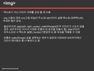 <img>

· 텍스트가 아닌 이미지 개체를 삽입 할 때 사용

· img 사용의 경우 src(그림 파일의 주소)와 alt(이미지 설명 텍스트;대체텍스트)
 속성은 필수 삽입

· 필요에 따라 align(left, right, center), width와height(만약 이미지가 나오지 않을
  경우, 브라우저는 여기서 지정한 만큼의 빈 공간을 만들어 줌), title(이미지
  마우스오버 시 텍스트 설명), border(기본값은 0) 등 속성을 적용할 수 있음

· 보통은 width와height 값을 생략하는 경우가 많은데 지정하면 브라우저에서
  이미지 렌더링이 좀 더 빠르다고 함
 