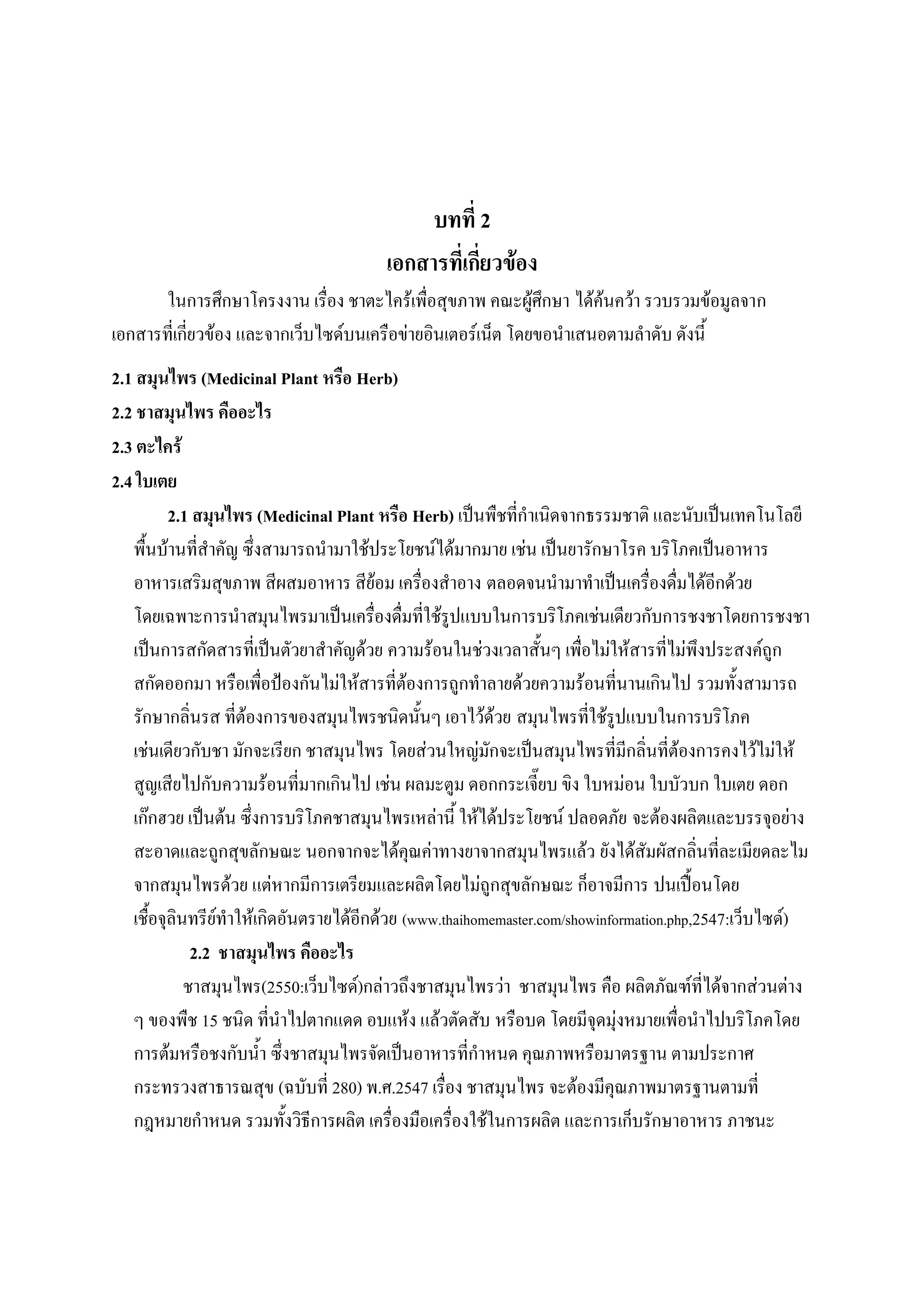 บทที่ 2
                                        เอกสารที่เกี่ยวข้อง
       ในการศึกษาโครงงาน เรื่อง ชาตะไคร้เพื่อสุขภาพ คณะผู้ศึกษา ได้ค้นคว้า รวบรวมข้อมูลจาก
เอกสารที่เกี่ยวข้อง และจากเว็บไซด์บนเครือข่ายอินเตอร์เน็ต โดยขอนาเสนอตามลาดับ ดังนี้
2.1 สมุนไพร (Medicinal Plant หรือ Herb)
2.2 ชาสมุนไพร คืออะไร
2.3 ตะไคร้
2.4 ใบเตย
          2.1 สมุนไพร (Medicinal Plant หรือ Herb) เป็นพืชที่กาเนิดจากธรรมชาติ และนับเป็นเทคโนโลยี
   พื้นบ้านที่สาคัญ ซึ่งสามารถนามาใช้ประโยชน์ได้มากมาย เช่น เป็นยารักษาโรค บริโภคเป็นอาหาร
   อาหารเสริมสุขภาพ สีผสมอาหาร สีย้อม เครื่องสาอาง ตลอดจนนามาทาเป็นเครื่องดื่มได้อีกด้วย
   โดยเฉพาะการนาสมุนไพรมาเป็นเครื่องดื่มที่ใช้รูปแบบในการบริโภคเช่นเดียวกับการชงชาโดยการชงชา
   เป็นการสกัดสารที่เป็นตัวยาสาคัญด้วย ความร้อนในช่วงเวลาสั้นๆ เพื่อไม่ให้สารที่ไม่พึงประสงค์ถูก
   สกัดออกมา หรือเพื่อป้องกันไม่ให้สารที่ต้องการถูกทาลายด้วยความร้อนที่นานเกินไป รวมทั้งสามารถ
   รักษากลิ่นรส ที่ต้องการของสมุนไพรชนิดนั้นๆ เอาไว้ด้วย สมุนไพรที่ใช้รูปแบบในการบริโภค
   เช่นเดียวกับชา มักจะเรียก ชาสมุนไพร โดยส่วนใหญ่มักจะเป็นสมุนไพรที่มีกลิ่นที่ต้องการคงไว้ไม่ให้
   สูญเสียไปกับความร้อนที่มากเกินไป เช่น ผลมะตูม ดอกกระเจี๊ยบ ขิง ใบหม่อน ใบบัวบก ใบเตย ดอก
   เก๊กฮวย เป็นต้น ซึ่งการบริโภคชาสมุนไพรเหล่านี้ ให้ได้ประโยชน์ ปลอดภัย จะต้องผลิตและบรรจุอย่าง
   สะอาดและถูกสุขลักษณะ นอกจากจะได้คุณค่าทางยาจากสมุนไพรแล้ว ยังได้สัมผัสกลิ่นที่ละเมียดละไม
   จากสมุนไพรด้วย แต่หากมีการเตรียมและผลิตโดยไม่ถูกสุขลักษณะ ก็อาจมีการ ปนเปื้อนโดย
   เชื้อจุลินทรีย์ทาให้เกิดอันตรายได้อีกด้วย (www.thaihomemaster.com/showinformation.php,2547:เว็บไซด์)
              2.2 ชาสมุนไพร คืออะไร
             ชาสมุนไพร(2550:เว็บไซด์)กล่าวถึงชาสมุนไพรว่า ชาสมุนไพร คือ ผลิตภัณฑ์ที่ได้จากส่วนต่าง
   ๆ ของพืช 15 ชนิด ที่นาไปตากแดด อบแห้ง แล้วตัดสับ หรือบด โดยมีจุดมุ่งหมายเพื่อนาไปบริโภคโดย
   การต้มหรือชงกับน้า ซึ่งชาสมุนไพรจัดเป็นอาหารที่กาหนด คุณภาพหรือมาตรฐาน ตามประกาศ
   กระทรวงสาธารณสุข (ฉบับที่ 280) พ.ศ.2547 เรื่อง ชาสมุนไพร จะต้องมีคุณภาพมาตรฐานตามที่
   กฎหมายกาหนด รวมทั้งวิธีการผลิต เครื่องมือเครื่องใช้ในการผลิต และการเก็บรักษาอาหาร ภาชนะ
 