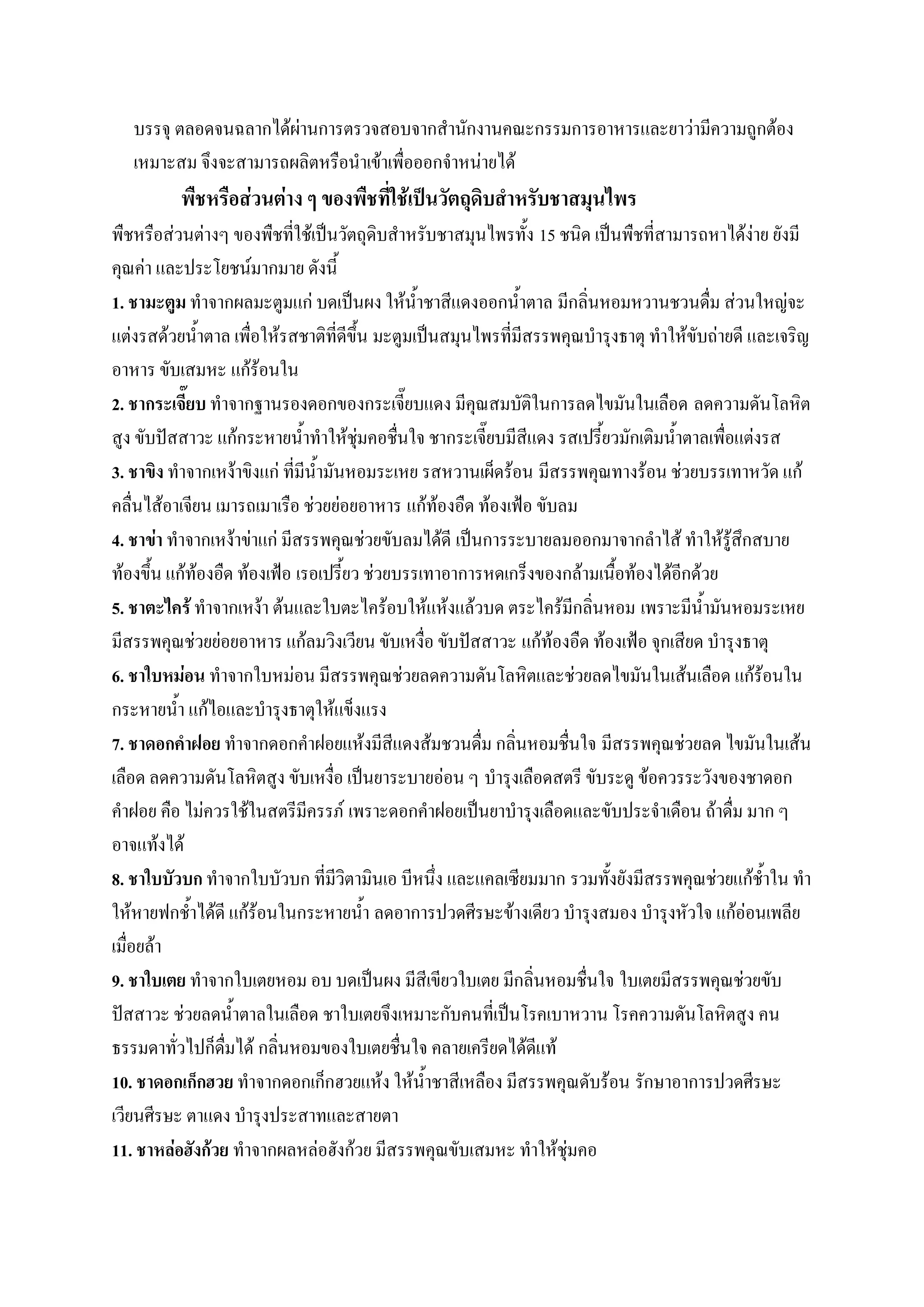 บรรจุ ตลอดจนฉลากได้ผ่านการตรวจสอบจากสานักงานคณะกรรมการอาหารและยาว่ามีความถูกต้อง
   เหมาะสม จึงจะสามารถผลิตหรือนาเข้าเพื่อออกจาหน่ายได้
          พืชหรือส่วนต่าง ๆ ของพืชที่ใช้เป็นวัตถุดิบสาหรับชาสมุนไพร
พืชหรือส่วนต่างๆ ของพืชที่ใช้เป็นวัตถุดิบสาหรับชาสมุนไพรทั้ง 15 ชนิด เป็นพืชที่สามารถหาได้ง่าย ยังมี
คุณค่า และประโยชน์มากมาย ดังนี้
1. ชามะตูม ทาจากผลมะตูมแก่ บดเป็นผง ให้น้าชาสีแดงออกน้าตาล มีกลิ่นหอมหวานชวนดื่ม ส่วนใหญ่จะ
แต่งรสด้วยน้าตาล เพื่อให้รสชาติที่ดีขึ้น มะตูมเป็นสมุนไพรที่มีสรรพคุณบารุงธาตุ ทาให้ขับถ่ายดี และเจริญ
อาหาร ขับเสมหะ แก้ร้อนใน
2. ชากระเจี๊ยบ ทาจากฐานรองดอกของกระเจี๊ยบแดง มีคุณสมบัติในการลดไขมันในเลือด ลดความดันโลหิต
สูง ขับปัสสาวะ แก้กระหายน้าทาให้ชุ่มคอชื่นใจ ชากระเจี๊ยบมีสีแดง รสเปรี้ยวมักเติมน้าตาลเพื่อแต่งรส
3. ชาขิง ทาจากเหง้าขิงแก่ ที่มีน้ามันหอมระเหย รสหวานเผ็ดร้อน มีสรรพคุณทางร้อน ช่วยบรรเทาหวัด แก้
คลื่นไส้อาเจียน เมารถเมาเรือ ช่วยย่อยอาหาร แก้ท้องอืด ท้องเฟ้อ ขับลม
4. ชาข่า ทาจากเหง้าข่าแก่ มีสรรพคุณช่วยขับลมได้ดี เป็นการระบายลมออกมาจากลาไส้ ทาให้รู้สึกสบาย
ท้องขึ้น แก้ท้องอืด ท้องเฟ้อ เรอเปรี้ยว ช่วยบรรเทาอาการหดเกร็งของกล้ามเนื้อท้องได้อีกด้วย
5. ชาตะไคร้ ทาจากเหง้า ต้นและใบตะไคร้อบให้แห้งแล้วบด ตระไคร้มีกลิ่นหอม เพราะมีน้ามันหอมระเหย
มีสรรพคุณช่วยย่อยอาหาร แก้ลมวิงเวียน ขับเหงื่อ ขับปัสสาวะ แก้ท้องอืด ท้องเฟ้อ จุกเสียด บารุงธาตุ
6. ชาใบหม่อน ทาจากใบหม่อน มีสรรพคุณช่วยลดความดันโลหิตและช่วยลดไขมันในเส้นเลือด แก้ร้อนใน
กระหายน้า แก้ไอและบารุงธาตุให้แข็งแรง
7. ชาดอกคาฝอย ทาจากดอกคาฝอยแห้งมีสีแดงส้มชวนดื่ม กลิ่นหอมชื่นใจ มีสรรพคุณช่วยลด ไขมันในเส้น
เลือด ลดความดันโลหิตสูง ขับเหงื่อ เป็นยาระบายอ่อน ๆ บารุงเลือดสตรี ขับระดู ข้อควรระวังของชาดอก
คาฝอย คือ ไม่ควรใช้ในสตรีมีครรภ์ เพราะดอกคาฝอยเป็นยาบารุงเลือดและขับประจาเดือน ถ้าดื่ม มาก ๆ
อาจแท้งได้
8. ชาใบบัวบก ทาจากใบบัวบก ที่มีวิตามินเอ บีหนึ่ง และแคลเซียมมาก รวมทั้งยังมีสรรพคุณช่วยแก้ช้าใน ทา
ให้หายฟกช้าได้ดี แก้ร้อนในกระหายน้า ลดอาการปวดศีรษะข้างเดียว บารุงสมอง บารุงหัวใจ แก้อ่อนเพลีย
เมื่อยล้า
9. ชาใบเตย ทาจากใบเตยหอม อบ บดเป็นผง มีสีเขียวใบเตย มีกลิ่นหอมชื่นใจ ใบเตยมีสรรพคุณช่วยขับ
ปัสสาวะ ช่วยลดน้าตาลในเลือด ชาใบเตยจึงเหมาะกับคนที่เป็นโรคเบาหวาน โรคความดันโลหิตสูง คน
ธรรมดาทั่วไปก็ดื่มได้ กลิ่นหอมของใบเตยชื่นใจ คลายเครียดได้ดีแท้
10. ชาดอกเก็กฮวย ทาจากดอกเก็กฮวยแห้ง ให้น้าชาสีเหลือง มีสรรพคุณดับร้อน รักษาอาการปวดศีรษะ
เวียนศีรษะ ตาแดง บารุงประสาทและสายตา
11. ชาหล่อฮังก้วย ทาจากผลหล่อฮังก้วย มีสรรพคุณขับเสมหะ ทาให้ชุ่มคอ
 