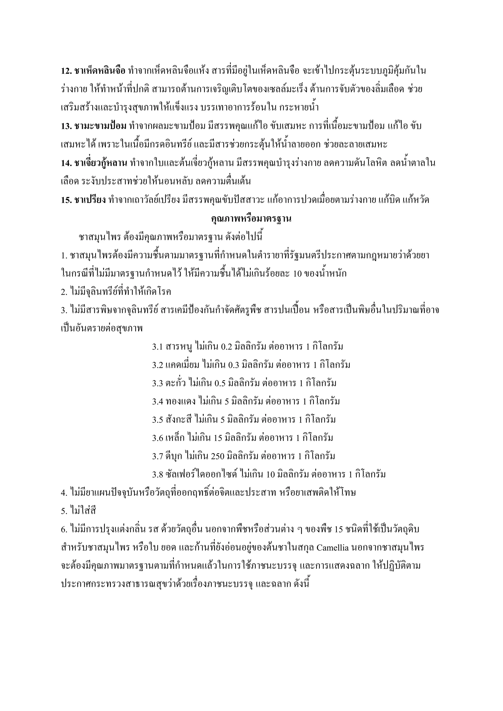 12. ชาเห็ดหลินจือ ทาจากเห็ดหลินจือแห้ง สารที่มีอยู่ในเห็ดหลินจือ จะเข้าไปกระตุ้นระบบภูมิคุ้มกันใน
ร่างกาย ให้ทาหน้าที่ปกติ สามารถต้านการเจริญเติบโตของเซลล์มะเร็ง ต้านการจับตัวของลิ่มเลือด ช่วย
เสริมสร้างและบารุงสุขภาพให้แข็งแรง บรรเทาอาการร้อนใน กระหายน้า
13. ชามะขามป้อม ทาจากผลมะขามป้อม มีสรรพคุณแก้ไอ ขับเสมหะ การที่เนื้อมะขามป้อม แก้ไอ ขับ
เสมหะได้ เพราะในเนื้อมีกรดอินทรีย์ และมีสารช่วยกระตุ้นให้น้าลายออก ช่วยละลายเสมหะ
14. ชาเจี่ยวกู้หลาน ทาจากใบและต้นเจี่ยวกู้หลาน มีสรรพคุณบารุงร่างกาย ลดความดันโลหิต ลดน้าตาลใน
เลือด ระงับประสาทช่วยให้นอนหลับ ลดความตื่นเต้น
15. ชาเปรียง ทาจากเถาวัลย์เปรียง มีสรรพคุณขับปัสสาวะ แก้อาการปวดเมื่อยตามร่างกาย แก้บิด แก้หวัด
                                               คุณภาพหรือมาตรฐาน
     ชาสมุนไพร ต้องมีคุณภาพหรือมาตรฐาน ดังต่อไปนี้
1. ชาสมุนไพรต้องมีความชื้นตามมาตรฐานที่กาหนดในตารายาที่รัฐมนตรีประกาศตามกฎหมายว่าด้วยยา
ในกรณีที่ไม่มีมาตรฐานกาหนดไว้ ให้มีความชื้นได้ไม่เกินร้อยละ 10 ของน้าหนัก
2. ไม่มีจุลินทรีย์ที่ทาให้เกิดโรค
3. ไม่มีสารพิษจากจุลินทรีย์ สารเคมีป้องกันกาจัดศัตรูพืช สารปนเปื้อน หรือสารเป็นพิษอื่นในปริมาณที่อาจ
เป็นอันตรายต่อสุขภาพ
                             3.1 สารหนู ไม่เกิน 0.2 มิลลิกรัม ต่ออาหาร 1 กิโลกรัม
                             3.2 แคดเมี่ยม ไม่เกิน 0.3 มิลลิกรัม ต่ออาหาร 1 กิโลกรัม
                             3.3 ตะกั่ว ไม่เกิน 0.5 มิลลิกรัม ต่ออาหาร 1 กิโลกรัม
                             3.4 ทองแดง ไม่เกิน 5 มิลลิกรัม ต่ออาหาร 1 กิโลกรัม
                             3.5 สังกะสี ไม่เกิน 5 มิลลิกรัม ต่ออาหาร 1 กิโลกรัม
                             3.6 เหล็ก ไม่เกิน 15 มิลลิกรัม ต่ออาหาร 1 กิโลกรัม
                             3.7 ดีบุก ไม่เกิน 250 มิลลิกรัม ต่ออาหาร 1 กิโลกรัม
                             3.8 ซัลเฟอร์ไดออกไซด์ ไม่เกิน 10 มิลลิกรัม ต่ออาหาร 1 กิโลกรัม
4. ไม่มียาแผนปัจจุบันหรือวัตถุที่ออกฤทธิ์ต่อจิตและประสาท หรือยาเสพติดให้โทษ
5. ไม่ใส่สี
6. ไม่มีการปรุงแต่งกลิ่น รส ด้วยวัตถุอื่น นอกจากพืชหรือส่วนต่าง ๆ ของพืช 15 ชนิดที่ใช้เป็นวัตถุดิบ
สาหรับชาสมุนไพร หรือใบ ยอด และก้านที่ยังอ่อนอยู่ของต้นชาในสกุล Camellia นอกจากชาสมุนไพร
จะต้องมีคุณภาพมาตรฐานตามที่กาหนดแล้วในการใช้ภาชนะบรรจุ และการแสดงฉลาก ให้ปฏิบัติตาม
ประกาศกระทรวงสาธารณสุขว่าด้วยเรื่องภาชนะบรรจุ และฉลาก ดังนี้
 
