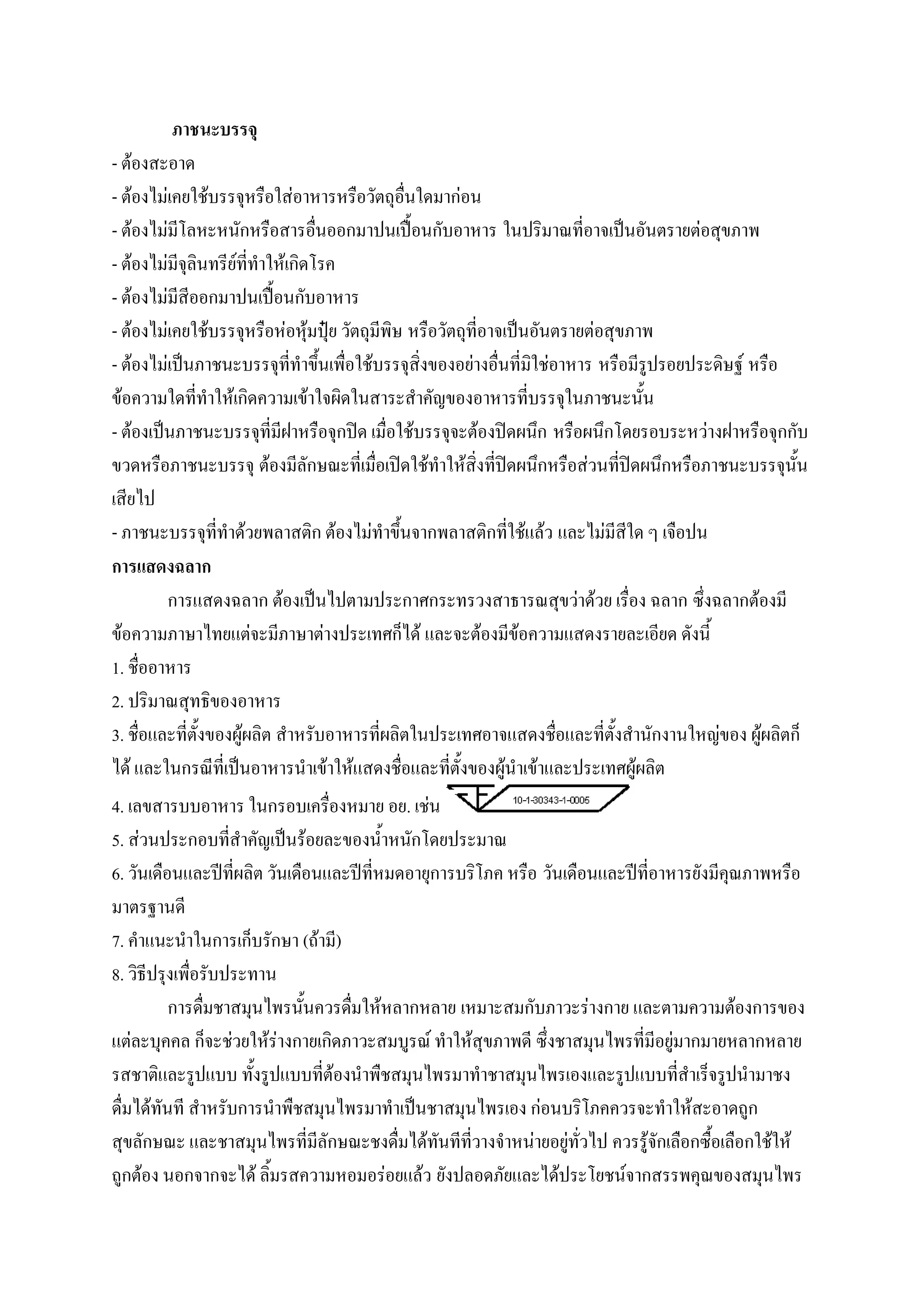 ภาชนะบรรจุ
- ต้องสะอาด
- ต้องไม่เคยใช้บรรจุหรือใส่อาหารหรือวัตถุอื่นใดมาก่อน
- ต้องไม่มีโลหะหนักหรือสารอื่นออกมาปนเปื้อนกับอาหาร ในปริมาณที่อาจเป็นอันตรายต่อสุขภาพ
- ต้องไม่มีจุลินทรีย์ที่ทาให้เกิดโรค
- ต้องไม่มีสีออกมาปนเปื้อนกับอาหาร
- ต้องไม่เคยใช้บรรจุหรือห่อหุ้มปุ๋ย วัตถุมีพิษ หรือวัตถุที่อาจเป็นอันตรายต่อสุขภาพ
- ต้องไม่เป็นภาชนะบรรจุที่ทาขึ้นเพื่อใช้บรรจุสิ่งของอย่างอื่นที่มิใช่อาหาร หรือมีรูปรอยประดิษฐ์ หรือ
ข้อความใดที่ทาให้เกิดความเข้าใจผิดในสาระสาคัญของอาหารที่บรรจุในภาชนะนั้น
- ต้องเป็นภาชนะบรรจุที่มีฝาหรือจุกปิด เมื่อใช้บรรจุจะต้องปิดผนึก หรือผนึกโดยรอบระหว่างฝาหรือจุกกับ
ขวดหรือภาชนะบรรจุ ต้องมีลักษณะที่เมื่อเปิดใช้ทาให้สิ่งที่ปิดผนึกหรือส่วนที่ปิดผนึกหรือภาชนะบรรจุนั้น
เสียไป
- ภาชนะบรรจุที่ทาด้วยพลาสติก ต้องไม่ทาขึ้นจากพลาสติกที่ใช้แล้ว และไม่มีสีใด ๆ เจือปน
การแสดงฉลาก
         การแสดงฉลาก ต้องเป็นไปตามประกาศกระทรวงสาธารณสุขว่าด้วย เรื่อง ฉลาก ซึ่งฉลากต้องมี
ข้อความภาษาไทยแต่จะมีภาษาต่างประเทศก็ได้ และจะต้องมีข้อความแสดงรายละเอียด ดังนี้
1. ชื่ออาหาร
2. ปริมาณสุทธิของอาหาร
3. ชื่อและที่ตั้งของผู้ผลิต สาหรับอาหารที่ผลิตในประเทศอาจแสดงชื่อและที่ตั้งสานักงานใหญ่ของ ผู้ผลิตก็
ได้ และในกรณีที่เป็นอาหารนาเข้าให้แสดงชื่อและที่ตั้งของผู้นาเข้าและประเทศผู้ผลิต
4. เลขสารบบอาหาร ในกรอบเครื่องหมาย อย. เช่น
5. ส่วนประกอบที่สาคัญเป็นร้อยละของน้าหนักโดยประมาณ
6. วันเดือนและปีที่ผลิต วันเดือนและปีที่หมดอายุการบริโภค หรือ วันเดือนและปีที่อาหารยังมีคุณภาพหรือ
มาตรฐานดี
7. คาแนะนาในการเก็บรักษา (ถ้ามี)
8. วิธีปรุงเพื่อรับประทาน
          การดื่มชาสมุนไพรนั้นควรดื่มให้หลากหลาย เหมาะสมกับภาวะร่างกาย และตามความต้องการของ
แต่ละบุคคล ก็จะช่วยให้ร่างกายเกิดภาวะสมบูรณ์ ทาให้สุขภาพดี ซึ่งชาสมุนไพรที่มีอยู่มากมายหลากหลาย
รสชาติและรูปแบบ ทั้งรูปแบบที่ต้องนาพืชสมุนไพรมาทาชาสมุนไพรเองและรูปแบบที่สาเร็จรูปนามาชง
ดื่มได้ทันที สาหรับการนาพืชสมุนไพรมาทาเป็นชาสมุนไพรเอง ก่อนบริโภคควรจะทาให้สะอาดถูก
สุขลักษณะ และชาสมุนไพรที่มีลักษณะชงดื่มได้ทันทีที่วางจาหน่ายอยู่ทั่วไป ควรรู้จักเลือกซื้อเลือกใช้ให้
ถูกต้อง นอกจากจะได้ ลิ้มรสความหอมอร่อยแล้ว ยังปลอดภัยและได้ประโยชน์จากสรรพคุณของสมุนไพร
 