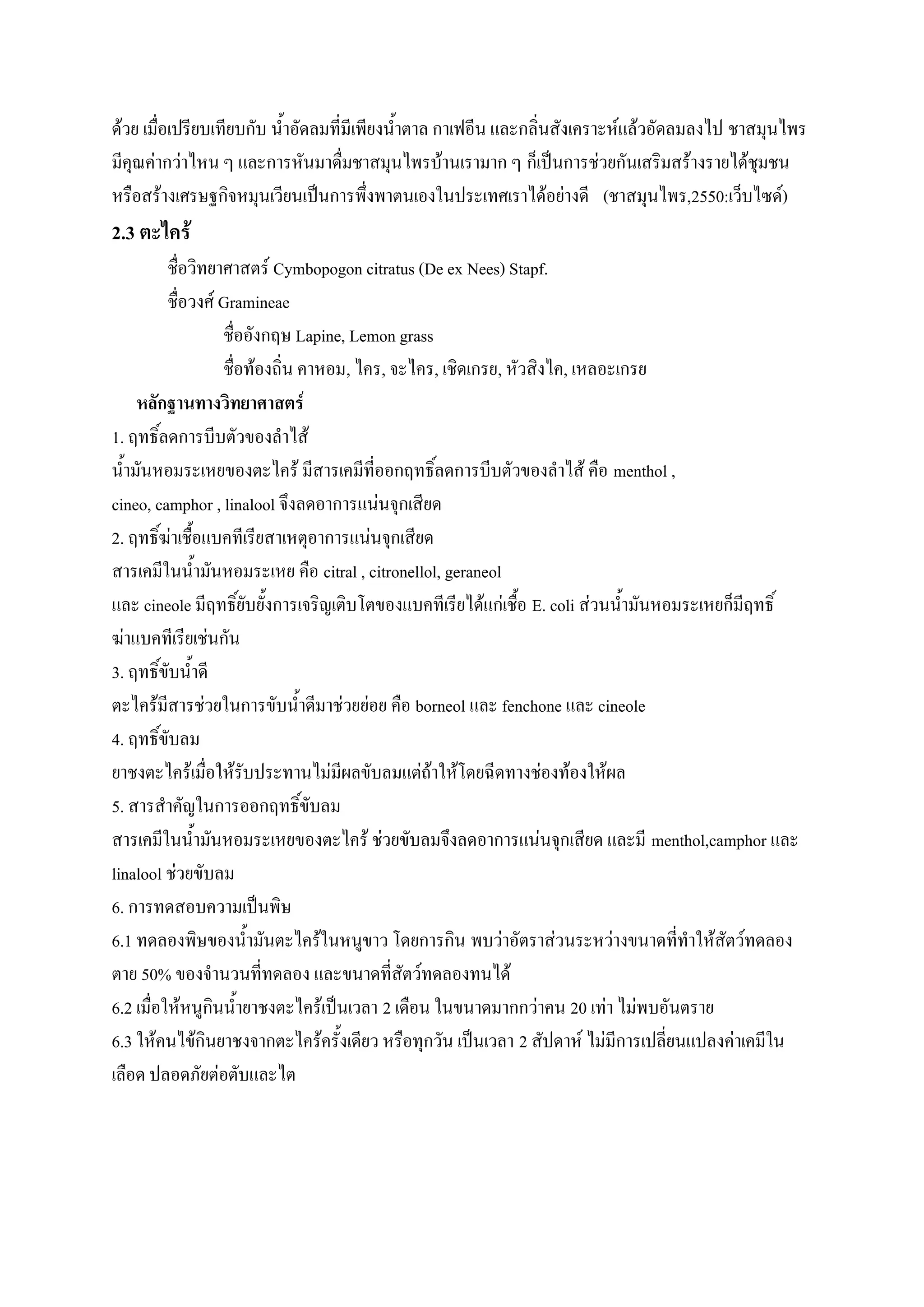 ด้วย เมื่อเปรียบเทียบกับ น้าอัดลมที่มีเพียงน้าตาล กาเฟอีน และกลิ่นสังเคราะห์แล้วอัดลมลงไป ชาสมุนไพร
มีคุณค่ากว่าไหน ๆ และการหันมาดื่มชาสมุนไพรบ้านเรามาก ๆ ก็เป็นการช่วยกันเสริมสร้างรายได้ชุมชน
หรือสร้างเศรษฐกิจหมุนเวียนเป็นการพึ่งพาตนเองในประเทศเราได้อย่างดี (ชาสมุนไพร,2550:เว็บไซด์)
2.3 ตะไคร้
          ชื่อวิทยาศาสตร์ Cymbopogon citratus (De ex Nees) Stapf.
          ชื่อวงศ์ Gramineae
                   ชื่ออังกฤษ Lapine, Lemon grass
                   ชื่อท้องถิ่น คาหอม, ไคร, จะไคร, เชิดเกรย, หัวสิงไค, เหลอะเกรย
    หลักฐานทางวิทยาศาสตร์
1. ฤทธิ์ลดการบีบตัวของลาไส้
น้ามันหอมระเหยของตะไคร้ มีสารเคมีที่ออกฤทธิ์ลดการบีบตัวของลาไส้ คือ menthol ,
cineo, camphor , linalool จึงลดอาการแน่นจุกเสียด
2. ฤทธิ์ฆ่าเชื้อแบคทีเรียสาเหตุอาการแน่นจุกเสียด
สารเคมีในน้ามันหอมระเหย คือ citral , citronellol, geraneol
และ cineole มีฤทธิ์ยับยั้งการเจริญเติบโตของแบคทีเรียได้แก่เชื้อ E. coli ส่วนน้ามันหอมระเหยก็มีฤทธิ์
ฆ่าแบคทีเรียเช่นกัน
3. ฤทธิ์ขับน้าดี
ตะไคร้มีสารช่วยในการขับน้าดีมาช่วยย่อย คือ borneol และ fenchone และ cineole
4. ฤทธิ์ขับลม
ยาชงตะไคร้เมื่อให้รับประทานไม่มีผลขับลมแต่ถ้าให้โดยฉีดทางช่องท้องให้ผล
5. สารสาคัญในการออกฤทธิ์ขับลม
สารเคมีในน้ามันหอมระเหยของตะไคร้ ช่วยขับลมจึงลดอาการแน่นจุกเสียด และมี menthol,camphor และ
linalool ช่วยขับลม
6. การทดสอบความเป็นพิษ
6.1 ทดลองพิษของน้ามันตะไคร้ในหนูขาว โดยการกิน พบว่าอัตราส่วนระหว่างขนาดที่ทาให้สัตว์ทดลอง
ตาย 50% ของจานวนที่ทดลอง และขนาดที่สัตว์ทดลองทนได้
6.2 เมื่อให้หนูกินน้ายาชงตะไคร้เป็นเวลา 2 เดือน ในขนาดมากกว่าคน 20 เท่า ไม่พบอันตราย
6.3 ให้คนไข้กินยาชงจากตะไคร้ครั้งเดียว หรือทุกวัน เป็นเวลา 2 สัปดาห์ ไม่มีการเปลี่ยนแปลงค่าเคมีใน
เลือด ปลอดภัยต่อตับและไต
 