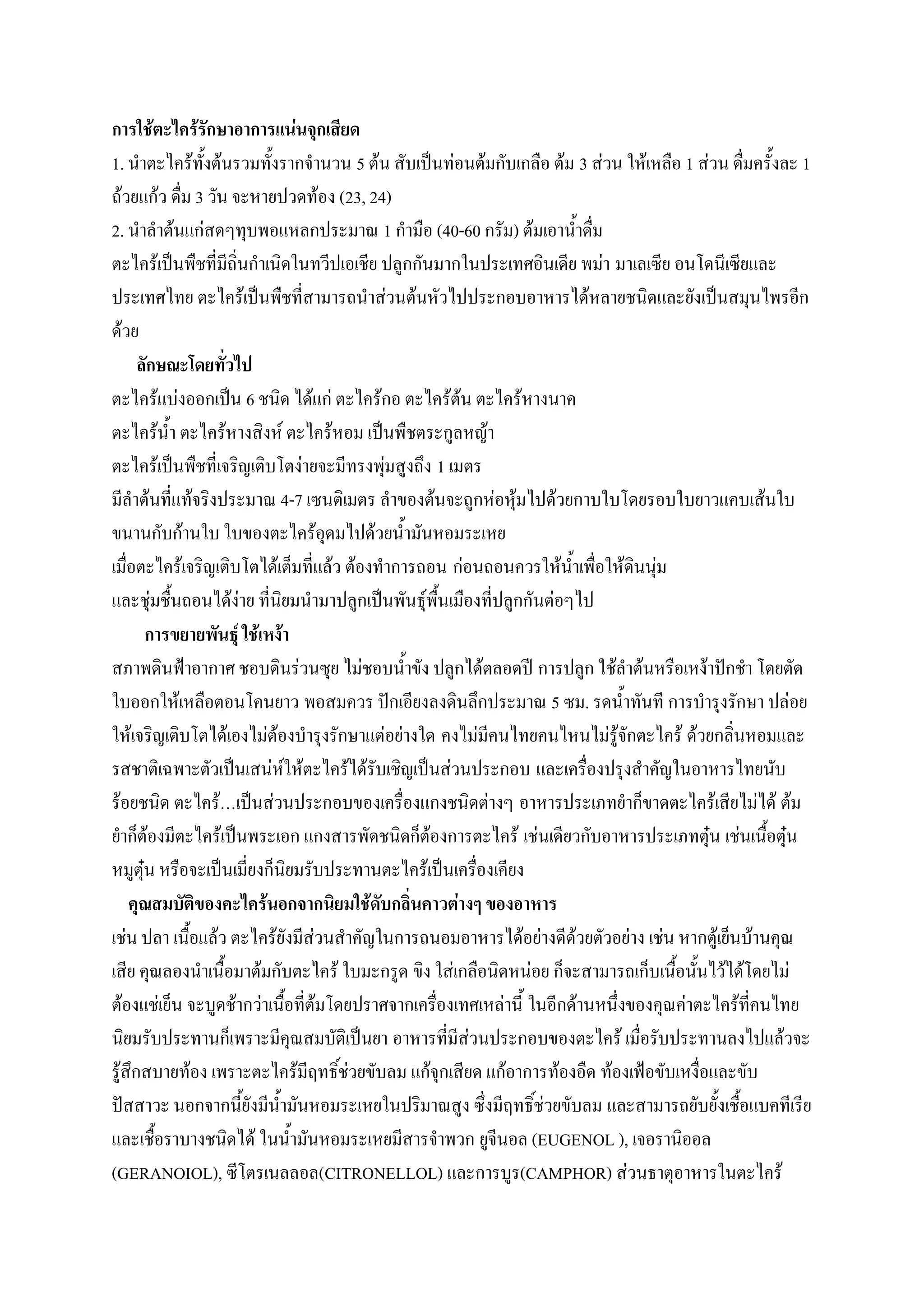 การใช้ตะไคร้รักษาอาการแน่นจุกเสียด
1. นาตะไคร้ทั้งต้นรวมทั้งรากจานวน 5 ต้น สับเป็นท่อนต้มกับเกลือ ต้ม 3 ส่วน ให้เหลือ 1 ส่วน ดื่มครั้งละ 1
ถ้วยแก้ว ดื่ม 3 วัน จะหายปวดท้อง (23, 24)
2. นาลาต้นแก่สดๆทุบพอแหลกประมาณ 1 กามือ (40-60 กรัม) ต้มเอาน้าดื่ม
ตะไคร้เป็นพืชที่มีถิ่นกาเนิดในทวีปเอเชีย ปลูกกันมากในประเทศอินเดีย พม่า มาเลเซีย อนโดนีเซียและ
ประเทศไทย ตะไคร้เป็นพืชที่สามารถนาส่วนต้นหัวไปประกอบอาหารได้หลายชนิดและยังเป็นสมุนไพรอีก
ด้วย
      ลักษณะโดยทั่วไป
ตะไคร้แบ่งออกเป็น 6 ชนิด ได้แก่ ตะไคร้กอ ตะไคร้ต้น ตะไคร้หางนาค
ตะไคร้น้า ตะไคร้หางสิงห์ ตะไคร้หอม เป็นพืชตระกูลหญ้า
ตะไคร้เป็นพืชที่เจริญเติบโตง่ายจะมีทรงพุ่มสูงถึง 1 เมตร
มีลาต้นที่แท้จริงประมาณ 4-7 เซนติเมตร ลาของต้นจะถูกห่อหุ้มไปด้วยกาบใบโดยรอบใบยาวแคบเส้นใบ
ขนานกับก้านใบ ใบของตะไคร้อุดมไปด้วยน้ามันหอมระเหย
เมื่อตะไคร้เจริญเติบโตได้เต็มที่แล้ว ต้องทาการถอน ก่อนถอนควรให้น้าเพื่อให้ดินนุ่ม
และชุ่มชื้นถอนได้ง่าย ที่นิยมนามาปลูกเป็นพันธุ์พื้นเมืองที่ปลูกกันต่อๆไป
       การขยายพันธุ์ ใช้เหง้า
สภาพดินฟ้าอากาศ ชอบดินร่วนซุย ไม่ชอบน้าขัง ปลูกได้ตลอดปี การปลูก ใช้ลาต้นหรือเหง้าปักชา โดยตัด
ใบออกให้เหลือตอนโคนยาว พอสมควร ปักเอียงลงดินลึกประมาณ 5 ซม. รดน้าทันที การบารุงรักษา ปล่อย
ให้เจริญเติบโตได้เองไม่ต้องบารุงรักษาแต่อย่างใด คงไม่มีคนไทยคนไหนไม่รู้จักตะไคร้ ด้วยกลิ่นหอมและ
รสชาติเฉพาะตัวเป็นเสน่ห์ให้ตะไคร้ได้รับเชิญเป็นส่วนประกอบ และเครื่องปรุงสาคัญในอาหารไทยนับ
ร้อยชนิด ตะไคร้…เป็นส่วนประกอบของเครื่องแกงชนิดต่างๆ อาหารประเภทยาก็ขาดตะไคร้เสียไม่ได้ ต้ม
ยาก็ต้องมีตะไคร้เป็นพระเอก แกงสารพัดชนิดก็ต้องการตะไคร้ เช่นเดียวกับอาหารประเภทตุ๋น เช่นเนื้อตุ๋น
หมูตุ๋น หรือจะเป็นเมี่ยงก็นิยมรับประทานตะไคร้เป็นเครื่องเคียง
    คุณสมบัติของคะไคร้นอกจากนิยมใช้ดับกลิ่นคาวต่างๆ ของอาหาร
เช่น ปลา เนื้อแล้ว ตะไคร้ยังมีส่วนสาคัญในการถนอมอาหารได้อย่างดีด้วยตัวอย่าง เช่น หากตู้เย็นบ้านคุณ
เสีย คุณลองนาเนื้อมาต้มกับตะไคร้ ใบมะกรูด ขิง ใส่เกลือนิดหน่อย ก็จะสามารถเก็บเนื้อนั้นไว้ได้โดยไม่
ต้องแช่เย็น จะบูดช้ากว่าเนื้อที่ต้มโดยปราศจากเครื่องเทศเหล่านี้ ในอีกด้านหนึ่งของคุณค่าตะไคร้ที่คนไทย
นิยมรับประทานก็เพราะมีคุณสมบัติเป็นยา อาหารที่มีส่วนประกอบของตะไคร้ เมื่อรับประทานลงไปแล้วจะ
รู้สึกสบายท้อง เพราะตะไคร้มีฤทธิ์ช่วยขับลม แก้จุกเสียด แก้อาการท้องอืด ท้องเฟ้อขับเหงื่อและขับ
ปัสสาวะ นอกจากนี้ยังมีน้ามันหอมระเหยในปริมาณสูง ซึ่งมีฤทธิ์ช่วยขับลม และสามารถยับยั้งเชื้อแบคทีเรีย
และเชื้อราบางชนิดได้ ในน้ามันหอมระเหยมีสารจาพวก ยูจีนอล (EUGENOL ), เจอรานิออล
(GERANOIOL), ซีโตรเนลลอล(CITRONELLOL) และการบูร(CAMPHOR) ส่วนธาตุอาหารในตะไคร้
 