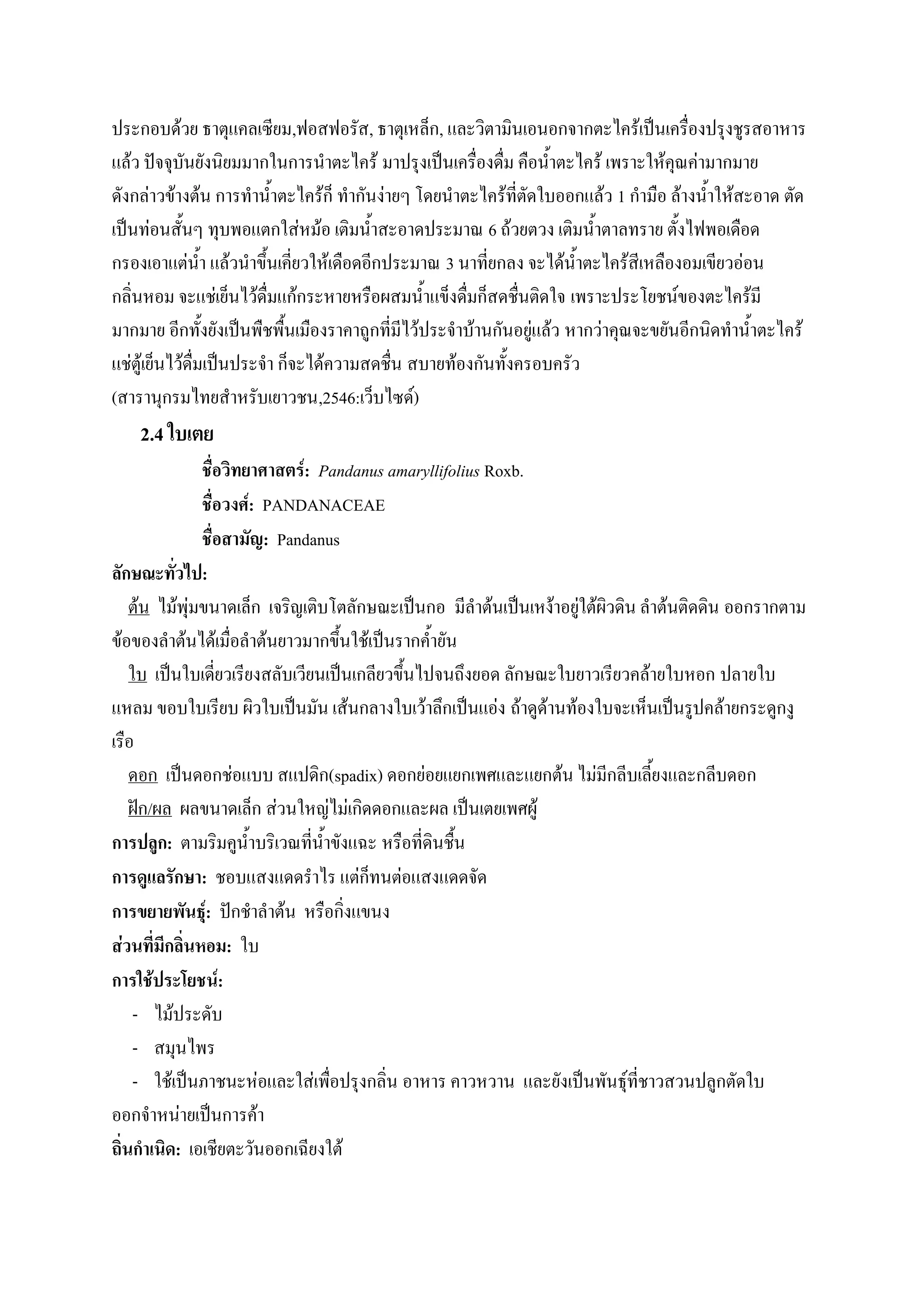 ประกอบด้วย ธาตุแคลเซียม,ฟอสฟอรัส, ธาตุเหล็ก, และวิตามินเอนอกจากตะไคร้เป็นเครื่องปรุงชูรสอาหาร
แล้ว ปัจจุบันยังนิยมมากในการนาตะไคร้ มาปรุงเป็นเครื่องดื่ม คือน้าตะไคร้ เพราะให้คุณค่ามากมาย
ดังกล่าวข้างต้น การทาน้าตะไคร้ก็ ทากันง่ายๆ โดยนาตะไคร้ที่ตัดใบออกแล้ว 1 กามือ ล้างน้าให้สะอาด ตัด
เป็นท่อนสั้นๆ ทุบพอแตกใส่หม้อ เติมน้าสะอาดประมาณ 6 ถ้วยตวง เติมน้าตาลทราย ตั้งไฟพอเดือด
กรองเอาแต่น้า แล้วนาขึ้นเคี่ยวให้เดือดอีกประมาณ 3 นาที่ยกลง จะได้น้าตะไคร้สีเหลืองอมเขียวอ่อน
กลิ่นหอม จะแช่เย็นไว้ดื่มแก้กระหายหรือผสมน้าแข็งดื่มก็สดชื่นติดใจ เพราะประโยชน์ของตะไคร้มี
มากมาย อีกทั้งยังเป็นพืชพื้นเมืองราคาถูกที่มีไว้ประจาบ้านกันอยู่แล้ว หากว่าคุณจะขยันอีกนิดทาน้าตะไคร้
แช่ตู้เย็นไว้ดื่มเป็นประจา ก็จะได้ความสดชื่น สบายท้องกันทั้งครอบครัว
(สารานุกรมไทยสาหรับเยาวชน,2546:เว็บไซด์)
    2.4 ใบเตย
               ชื่อวิทยาศาสตร์: Pandanus amaryllifolius Roxb.
               ชื่อวงศ์: PANDANACEAE
               ชื่อสามัญ: Pandanus
ลักษณะทั่วไป:
    ต้น ไม้พุ่มขนาดเล็ก เจริญเติบโตลักษณะเป็นกอ มีลาต้นเป็นเหง้าอยู่ใต้ผิวดิน ลาต้นติดดิน ออกรากตาม
ข้อของลาต้นได้เมื่อลาต้นยาวมากขึ้นใช้เป็นรากค้ายัน
    ใบ เป็นใบเดี่ยวเรียงสลับเวียนเป็นเกลียวขึ้นไปจนถึงยอด ลักษณะใบยาวเรียวคล้ายใบหอก ปลายใบ
แหลม ขอบใบเรียบ ผิวใบเป็นมัน เส้นกลางใบเว้าลึกเป็นแอ่ง ถ้าดูด้านท้องใบจะเห็นเป็นรูปคล้ายกระดูกงู
เรือ
    ดอก เป็นดอกช่อแบบ สแปดิก(spadix) ดอกย่อยแยกเพศและแยกต้น ไม่มีกลีบเลี้ยงและกลีบดอก
    ฝัก/ผล ผลขนาดเล็ก ส่วนใหญ่ไม่เกิดดอกและผล เป็นเตยเพศผู้
การปลูก: ตามริมคูน้าบริเวณที่น้าขังแฉะ หรือที่ดินชื้น
การดูแลรักษา: ชอบแสงแดดราไร แต่ก็ทนต่อแสงแดดจัด
การขยายพันธุ์: ปักชาลาต้น หรือกิ่งแขนง
ส่วนที่มีกลิ่นหอม: ใบ
การใช้ประโยชน์:
     - ไม้ประดับ
     - สมุนไพร
     - ใช้เป็นภาชนะห่อและใส่เพื่อปรุงกลิ่น อาหาร คาวหวาน และยังเป็นพันธุ์ที่ชาวสวนปลูกตัดใบ
ออกจาหน่ายเป็นการค้า
ถิ่นกาเนิด: เอเชียตะวันออกเฉียงใต้
 