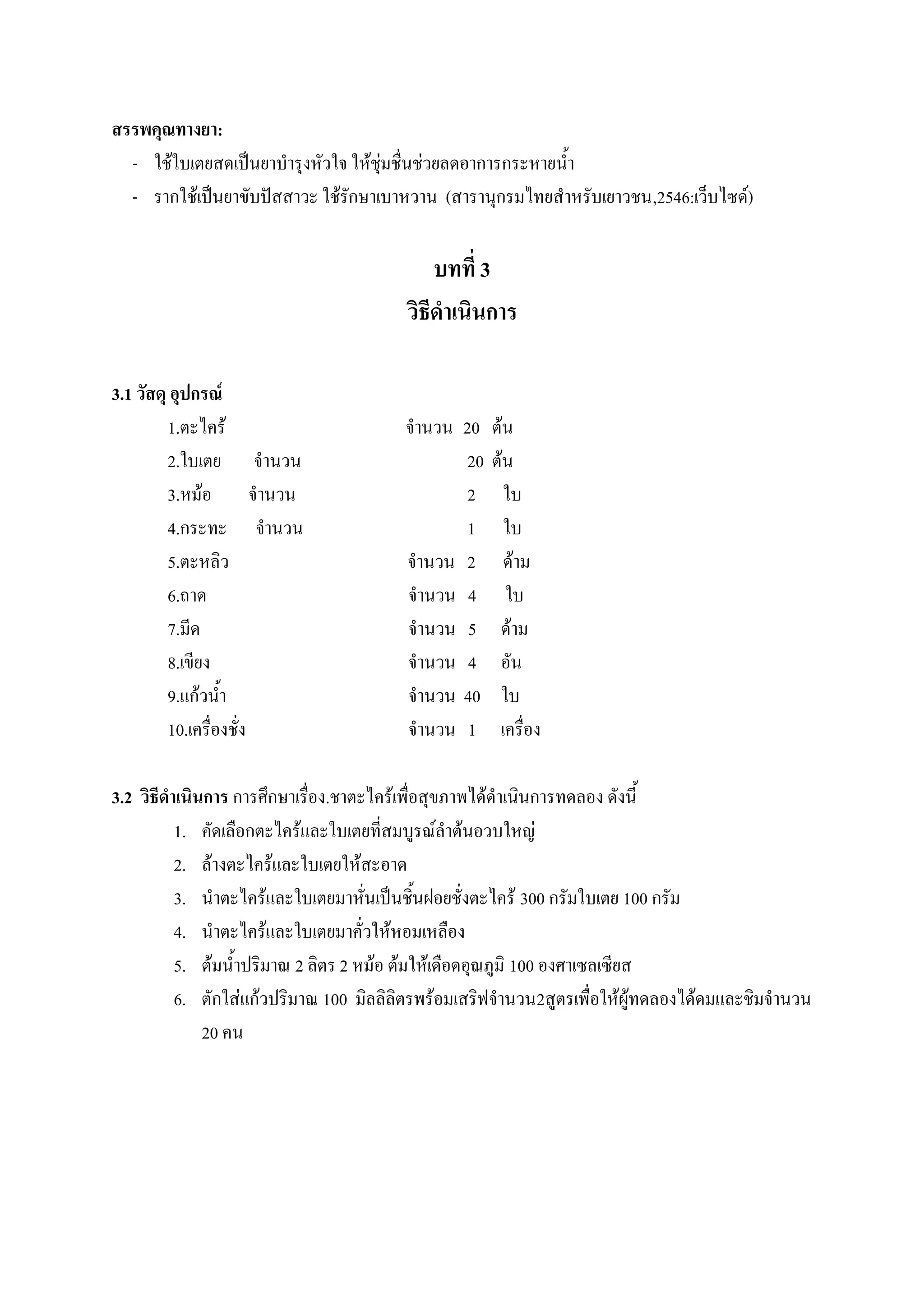 สรรพคุณทางยา:
  - ใช้ใบเตยสดเป็นยาบารุงหัวใจ ให้ชุ่มชื่นช่วยลดอาการกระหายน้า
  - รากใช้เป็นยาขับปัสสาวะ ใช้รักษาเบาหวาน (สารานุกรมไทยสาหรับเยาวชน,2546:เว็บไซด์)

                                            บทที่ 3
                                        วิธีดาเนินการ

3.1 วัสดุ อุปกรณ์
         1.ตะไคร้                      จานวน 20    ต้น
         2.ใบเตย จานวน                        20   ต้น
         3.หม้อ จานวน                         2      ใบ
         4.กระทะ จานวน                        1      ใบ
         5.ตะหลิว                      จานวน 2       ด้าม
         6.ถาด                         จานวน 4       ใบ
         7.มีด                         จานวน 5      ด้าม
         8.เขียง                       จานวน 4      อัน
         9.แก้วน้า                     จานวน 40     ใบ
         10.เครื่องชั่ง                จานวน 1      เครื่อง

3.2 วิธีดาเนินการ การศึกษาเรื่อง.ชาตะไคร้เพื่อสุขภาพได้ดาเนินการทดลอง ดังนี้
          1. คัดเลือกตะไคร้และใบเตยที่สมบูรณ์ลาต้นอวบใหญ่
          2. ล้างตะไคร้และใบเตยให้สะอาด
          3. นาตะไคร้และใบเตยมาหั่นเป็นชิ้นฝอยชั่งตะไคร้ 300 กรัมใบเตย 100 กรัม
          4. นาตะไคร้และใบเตยมาคั่วให้หอมเหลือง
          5. ต้มน้าปริมาณ 2 ลิตร 2 หม้อ ต้มให้เดือดอุณภูมิ 100 องศาเซลเซียส
          6. ตักใส่แก้วปริมาณ 100 มิลลิลิตรพร้อมเสริฟจานวน2สูตรเพื่อให้ผู้ทดลองได้ดมและชิมจานวน
              20 คน
 