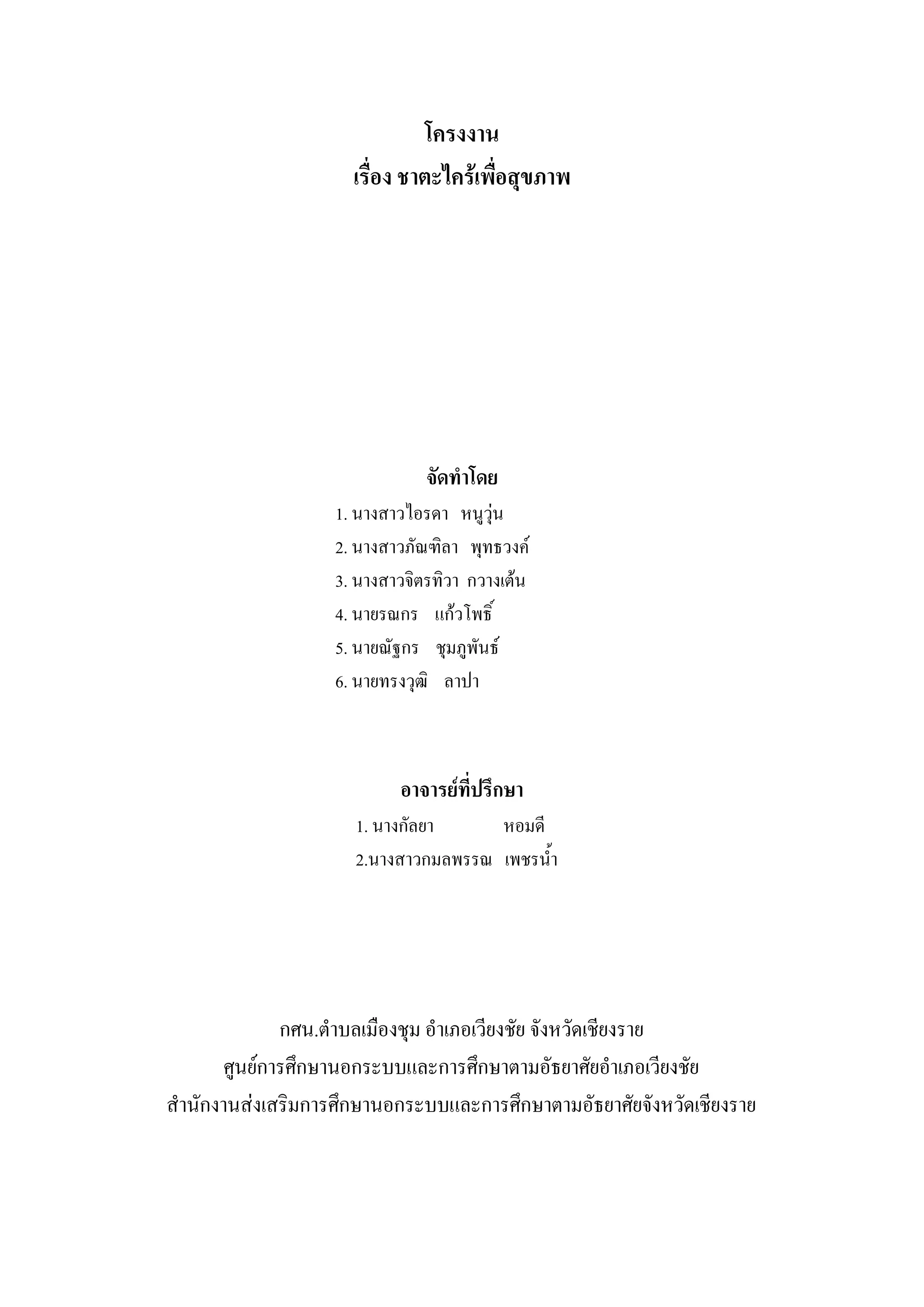 โครงงาน
                     เรื่อง ชาตะไคร้เพื่อสุขภาพ




                               จัดทาโดย
                   1. นางสาวไอรดา หนูวุ่น
                   2. นางสาวภัณฑิลา พุทธวงค์
                   3. นางสาวจิตรทิวา กวางเต้น
                   4. นายรณกร แก้วโพธิ์
                   5. นายณัฐกร ชุมภูพันธ์
                   6. นายทรงวุฒิ ลาปา



                           อาจารย์ที่ปรึกษา
                     1. นางกัลยา     หอมดี
                     2.นางสาวกมลพรรณ เพชรน้า




              กศน.ตาบลเมืองชุม อาเภอเวียงชัย จังหวัดเชียงราย
       ศูนย์การศึกษานอกระบบและการศึกษาตามอัธยาศัยอาเภอเวียงชัย
สานักงานส่งเสริมการศึกษานอกระบบและการศึกษาตามอัธยาศัยจังหวัดเชียงราย
 