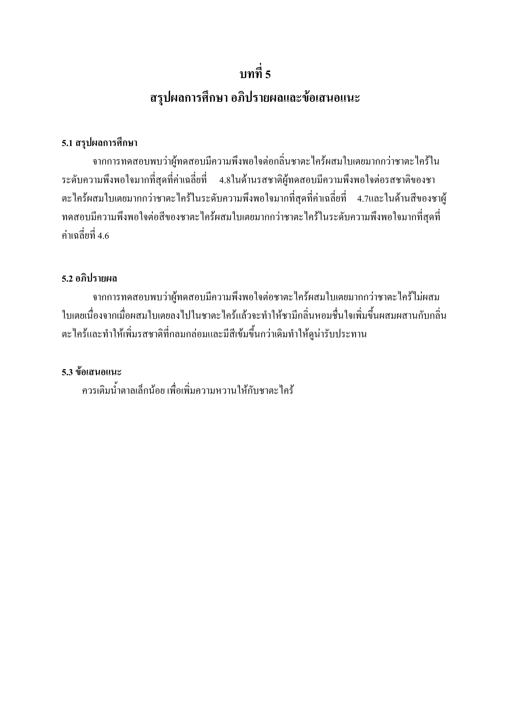 บทที่ 5
                      สรุปผลการศึกษา อภิปรายผลและข้อเสนอแนะ

5.1 สรุปผลการศึกษา
          จากการทดสอบพบว่าผู้ทดสอบมีความพึงพอใจต่อกลิ่นชาตะไคร้ผสมใบเตยมากกว่าชาตะไคร้ใน
ระดับความพึงพอใจมากที่สุดที่ค่าเฉลี่ยที่ 4.8ในด้านรสชาติผู้ทดสอบมีความพึงพอใจต่อรสชาติของชา
ตะไคร้ผสมใบเตยมากกว่าชาตะไคร้ในระดับความพึงพอใจมากที่สุดที่ค่าเฉลี่ยที่ 4.7และในด้านสีของชาผู้
ทดสอบมีความพึงพอใจต่อสีของชาตะไคร้ผสมใบเตยมากกว่าชาตะไคร้ในระดับความพึงพอใจมากที่สุดที่
ค่าเฉลี่ยที่ 4.6


5.2 อภิปรายผล
        จากการทดสอบพบว่าผู้ทดสอบมีความพึงพอใจต่อชาตะไคร้ผสมใบเตยมากกว่าชาตะไคร้ไม่ผสม
ใบเตยเนื่องจากเมื่อผสมใบเตยลงไปในชาตะไคร้แล้วจะทาให้ชามีกลิ่นหอมชื่นใจเพิ่มขึ้นผสมผสานกับกลิ่น
ตะไคร้และทาให้เพิ่มรสชาติที่กลมกล่อมและมีสีเข้มขึ้นกว่าเดิมทาให้ดูน่ารับประทาน

5.3 ข้อเสนอแนะ
      ควรเติมน้าตาลเล็กน้อย เพื่อเพิ่มความหวานให้กับชาตะไคร้
 