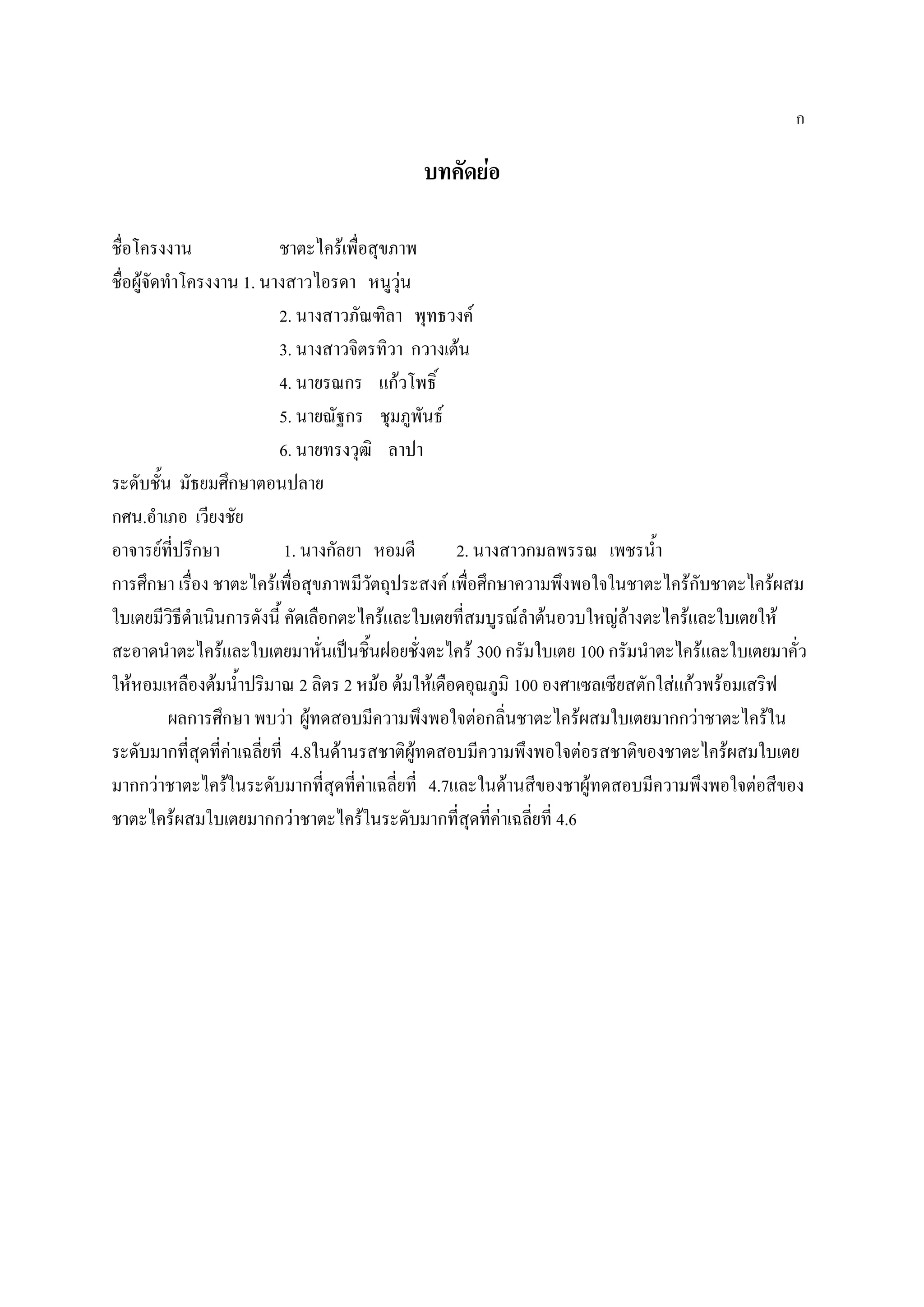 ก

                                          บทคัดย่อ

ชื่อโครงงาน                ชาตะไคร้เพื่อสุขภาพ
ชื่อผูจัดทาโครงงาน 1. นางสาวไอรดา หนูวุ่น
      ้
                           2. นางสาวภัณฑิลา พุทธวงค์
                           3. นางสาวจิตรทิวา กวางเต้น
                           4. นายรณกร แก้วโพธิ์
                           5. นายณัฐกร ชุมภูพันธ์
                           6. นายทรงวุฒิ ลาปา
ระดับชั้น มัธยมศึกษาตอนปลาย
กศน.อาเภอ เวียงชัย
อาจารย์ที่ปรึกษา             1. นางกัลยา หอมดี      2. นางสาวกมลพรรณ เพชรน้า
การศึกษา เรื่อง ชาตะไคร้เพื่อสุขภาพมีวัตถุประสงค์ เพื่อศึกษาความพึงพอใจในชาตะไคร้กับชาตะไคร้ผสม
ใบเตยมีวิธีดาเนินการดังนี้ คัดเลือกตะไคร้และใบเตยที่สมบูรณ์ลาต้นอวบใหญ่ล้างตะไคร้และใบเตยให้
สะอาดนาตะไคร้และใบเตยมาหั่นเป็นชิ้นฝอยชั่งตะไคร้ 300 กรัมใบเตย 100 กรัมนาตะไคร้และใบเตยมาคั่ว
ให้หอมเหลืองต้มน้าปริมาณ 2 ลิตร 2 หม้อ ต้มให้เดือดอุณภูมิ 100 องศาเซลเซียสตักใส่แก้วพร้อมเสริฟ
          ผลการศึกษา พบว่า ผู้ทดสอบมีความพึงพอใจต่อกลิ่นชาตะไคร้ผสมใบเตยมากกว่าชาตะไคร้ใน
ระดับมากที่สุดที่ค่าเฉลี่ยที่ 4.8ในด้านรสชาติผู้ทดสอบมีความพึงพอใจต่อรสชาติของชาตะไคร้ผสมใบเตย
มากกว่าชาตะไคร้ในระดับมากที่สุดที่ค่าเฉลี่ยที่ 4.7และในด้านสีของชาผู้ทดสอบมีความพึงพอใจต่อสีของ
ชาตะไคร้ผสมใบเตยมากกว่าชาตะไคร้ในระดับมากที่สุดที่ค่าเฉลี่ยที่ 4.6
 