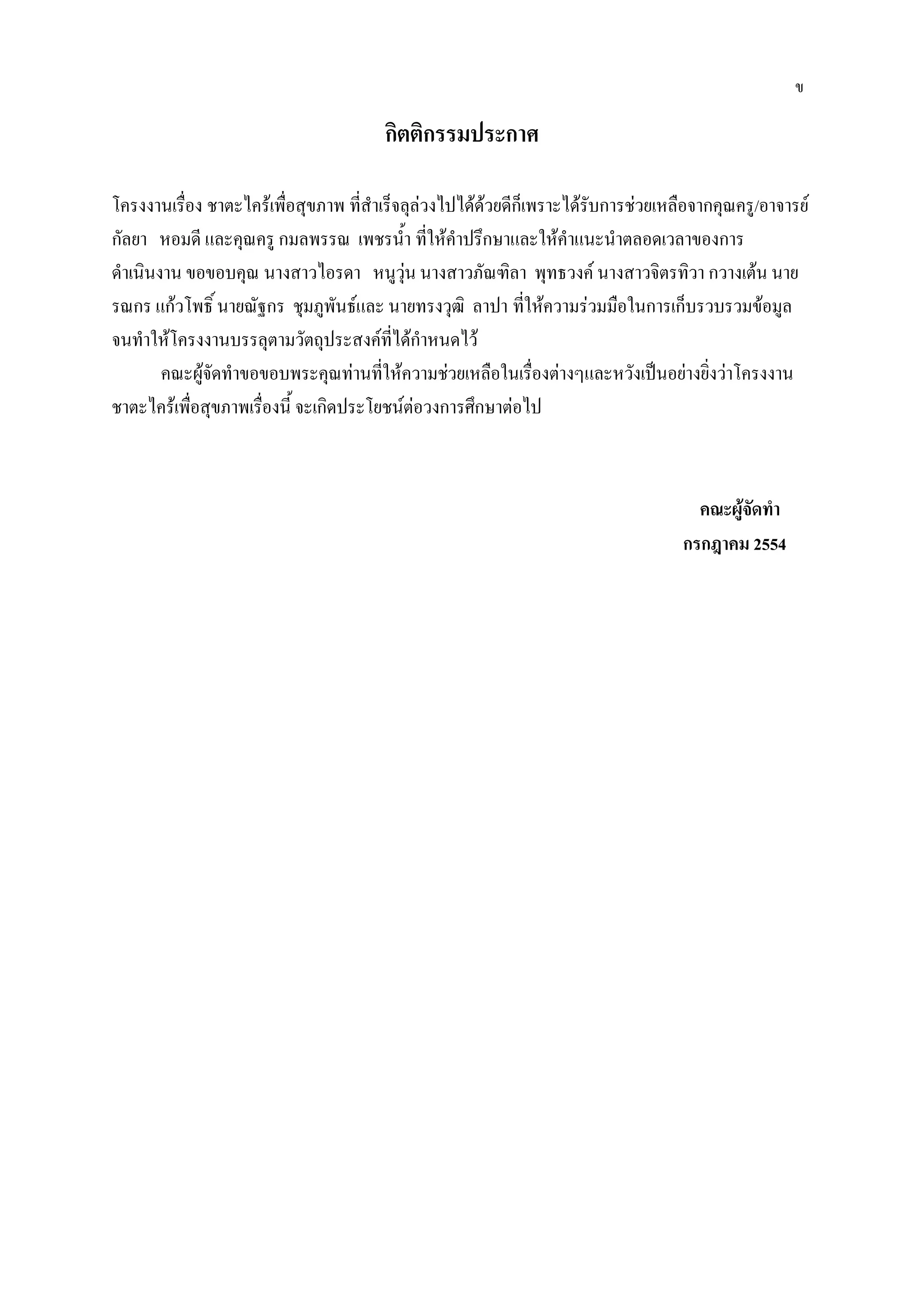 ข

                                        กิตติกรรมประกาศ

โครงงานเรื่อง ชาตะไคร้เพื่อสุขภาพ ที่สาเร็จลุล่วงไปได้ด้วยดีก็เพราะได้รับการช่วยเหลือจากคุณครู/อาจารย์
กัลยา หอมดี และคุณครู กมลพรรณ เพชรน้า ที่ให้คาปรึกษาและให้คาแนะนาตลอดเวลาของการ
ดาเนินงาน ขอขอบคุณ นางสาวไอรดา หนูวุ่น นางสาวภัณฑิลา พุทธวงค์ นางสาวจิตรทิวา กวางเต้น นาย
รณกร แก้วโพธิ์ นายณัฐกร ชุมภูพันธ์และ นายทรงวุฒิ ลาปา ที่ให้ความร่วมมือในการเก็บรวบรวมข้อมูล
จนทาให้โครงงานบรรลุตามวัตถุประสงค์ที่ได้กาหนดไว้
       คณะผู้จัดทาขอขอบพระคุณท่านที่ให้ความช่วยเหลือในเรื่องต่างๆและหวังเป็นอย่างยิ่งว่าโครงงาน
ชาตะไคร้เพื่อสุขภาพเรื่องนี้ จะเกิดประโยชน์ต่อวงการศึกษาต่อไป



                                                                                     คณะผู้จัดทา
                                                                                   กรกฎาคม 2554
 