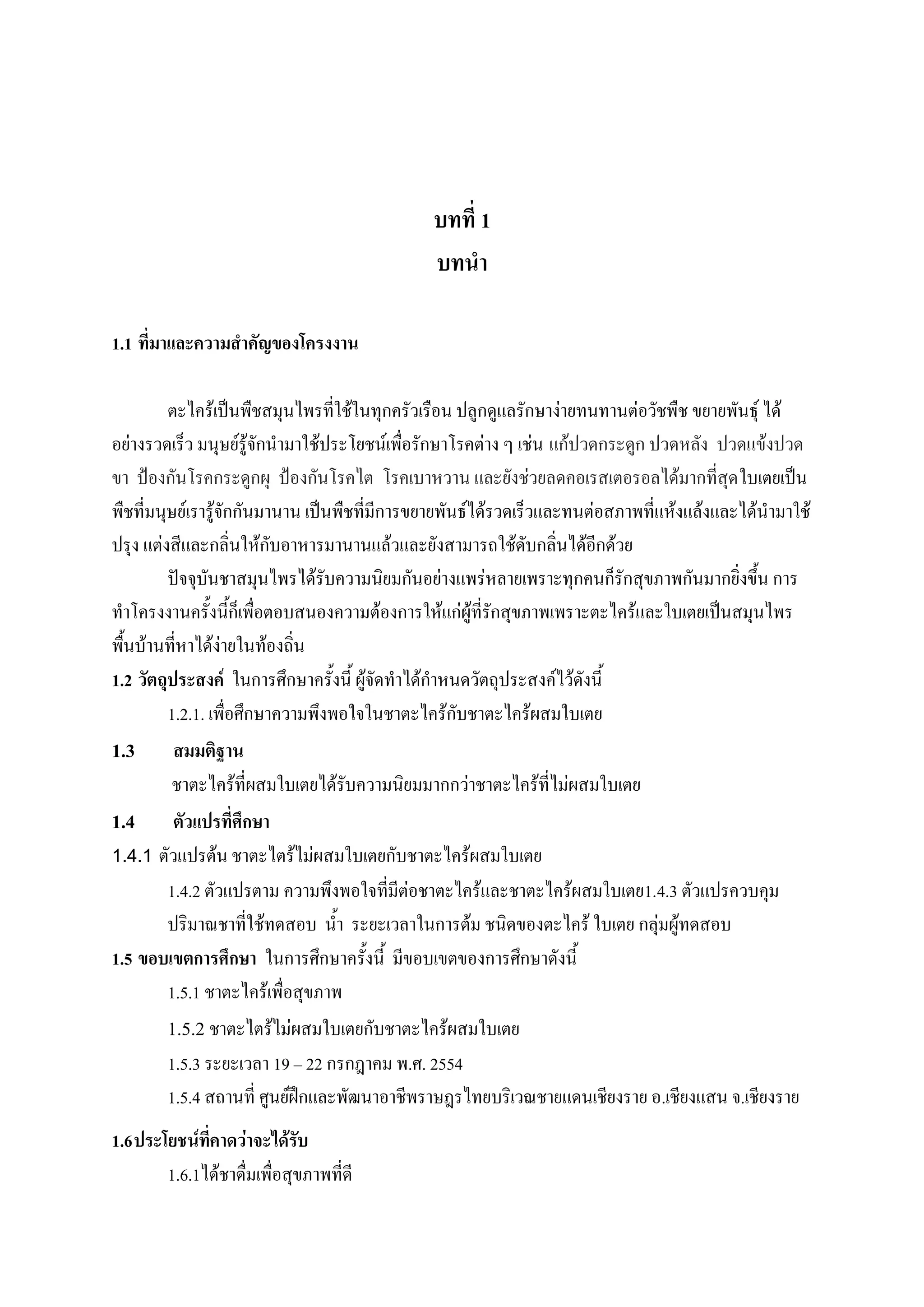 บทที่ 1
                                              บทนา

1.1 ที่มาและความสาคัญของโครงงาน

         ตะไคร้เป็นพืชสมุนไพรที่ใช้ในทุกครัวเรือน ปลูกดูแลรักษาง่ายทนทานต่อวัชพืช ขยายพันธุ์ ได้
อย่างรวดเร็ว มนุษย์รู้จักนามาใช้ประโยชน์เพื่อรักษาโรคต่าง ๆ เช่น แก้ปวดกระดูก ปวดหลัง ปวดแข้งปวด
ขา ป้องกันโรคกระดูกผุ ป้องกันโรคไต โรคเบาหวาน และยังช่วยลดคอเรสเตอรอลได้มากที่สุด ใบเตยเป็น
พืชที่มนุษย์เรารู้จักกันมานาน เป็นพืชที่มีการขยายพันธ์ได้รวดเร็วและทนต่อสภาพที่แห้งแล้งและได้นามาใช้
ปรุง แต่งสีและกลิ่นให้กับอาหารมานานแล้วและยังสามารถใช้ดับกลิ่นได้อีกด้วย
         ปัจจุบันชาสมุนไพรได้รับความนิยมกันอย่างแพร่หลายเพราะทุกคนก็รักสุขภาพกันมากยิ่งขึ้น การ
ทาโครงงานครั้งนี้ก็เพื่อตอบสนองความต้องการให้แก่ผู้ที่รักสุขภาพเพราะตะไคร้และใบเตยเป็นสมุนไพร
พื้นบ้านที่หาได้ง่ายในท้องถิ่น
1.2 วัตถุประสงค์ ในการศึกษาครั้งนี้ ผู้จัดทาได้กาหนดวัตถุประสงค์ไว้ดังนี้
         1.2.1. เพื่อศึกษาความพึงพอใจในชาตะไคร้กับชาตะไคร้ผสมใบเตย
1.3 สมมติฐาน
         ชาตะไคร้ที่ผสมใบเตยได้รับความนิยมมากกว่าชาตะไคร้ที่ไม่ผสมใบเตย
1.4 ตัวแปรที่ศึกษา
1.4.1 ตัวแปรต้น ชาตะไตร้ไม่ผสมใบเตยกับชาตะไคร้ผสมใบเตย
         1.4.2 ตัวแปรตาม ความพึงพอใจที่มีต่อชาตะไคร้และชาตะไคร้ผสมใบเตย1.4.3 ตัวแปรควบคุม
         ปริมาณชาที่ใช้ทดสอบ น้า ระยะเวลาในการต้ม ชนิดของตะไคร้ ใบเตย กลุ่มผู้ทดสอบ
1.5 ขอบเขตการศึกษา ในการศึกษาครั้งนี้ มีขอบเขตของการศึกษาดังนี้
         1.5.1 ชาตะไคร้เพื่อสุขภาพ
         1.5.2 ชาตะไตร้ไม่ผสมใบเตยกับชาตะไคร้ผสมใบเตย
         1.5.3 ระยะเวลา 19 – 22 กรกฎาคม พ.ศ. 2554
         1.5.4 สถานที่ ศูนย์ฝึกและพัฒนาอาชีพราษฎรไทยบริเวณชายแดนเชียงราย อ.เชียงแสน จ.เชียงราย
1.6 ประโยชน์ที่คาดว่าจะได้รับ
        1.6.1ได้ชาดื่มเพื่อสุขภาพที่ดี
 