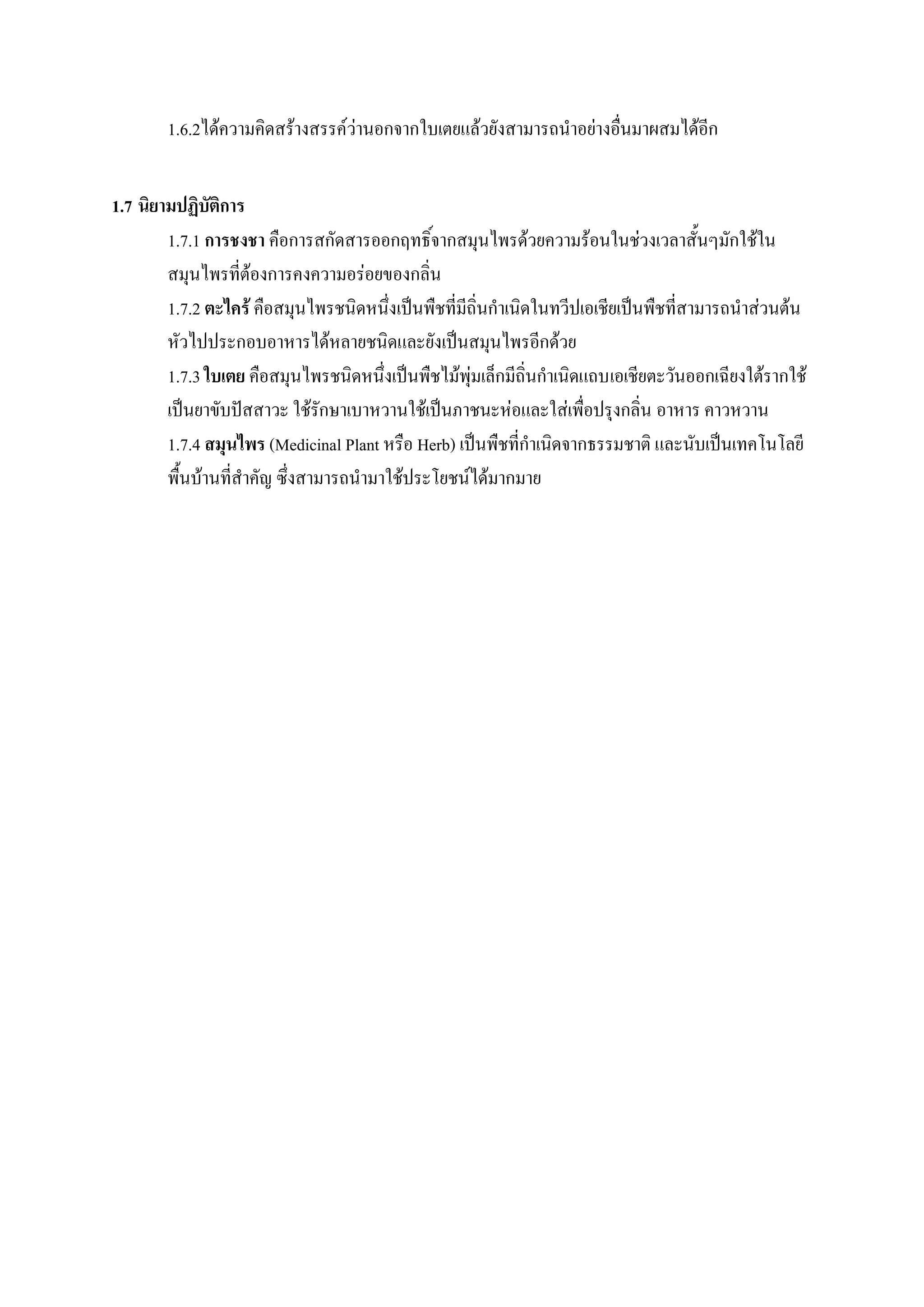 1.6.2ได้ความคิดสร้างสรรค์ว่านอกจากใบเตยแล้วยังสามารถนาอย่างอื่นมาผสมได้อีก


1.7 นิยามปฏิบัติการ
        1.7.1 การชงชา คือการสกัดสารออกฤทธิ์จากสมุนไพรด้วยความร้อนในช่วงเวลาสั้นๆมักใช้ใน
        สมุนไพรที่ต้องการคงความอร่อยของกลิ่น
        1.7.2 ตะไคร้ คือสมุนไพรชนิดหนึ่งเป็นพืชที่มีถิ่นกาเนิดในทวีปเอเชียเป็นพืชที่สามารถนาส่วนต้น
        หัวไปประกอบอาหารได้หลายชนิดและยังเป็นสมุนไพรอีกด้วย
        1.7.3 ใบเตย คือสมุนไพรชนิดหนึ่งเป็นพืชไม้พุ่มเล็กมีถิ่นกาเนิดแถบเอเชียตะวันออกเฉียงใต้รากใช้
        เป็นยาขับปัสสาวะ ใช้รักษาเบาหวานใช้เป็นภาชนะห่อและใส่เพื่อปรุงกลิ่น อาหาร คาวหวาน
        1.7.4 สมุนไพร (Medicinal Plant หรือ Herb) เป็นพืชที่กาเนิดจากธรรมชาติ และนับเป็นเทคโนโลยี
        พื้นบ้านที่สาคัญ ซึ่งสามารถนามาใช้ประโยชน์ได้มากมาย
 
