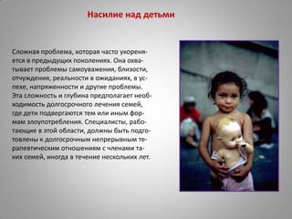 Насилие над детьми


Сложная проблема, которая часто укореня-
ется в предыдущих поколениях. Она охва-
тывает проблемы самоуважения, близости,
отчуждения, реальности в ожиданиях, в ус-
пехе, напряженности и другие проблемы.
Эта сложность и глубина предполагает необ-
ходимость долгосрочного лечения семей,
где дети подвергаются тем или иным фор-
мам злоупотребления. Специалисты, рабо-
тающие в этой области, должны быть подго-
товлены к долгосрочным непрерывным те-
рапевтическим отношениям с членами та-
ких семей, иногда в течение нескольких лет.
 