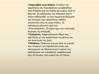 Καρναβάλι ςτθν Κοηάνθ. Το ζκιμο τθσ
παρζλαςθσ του Καρναβαλιοφ μεταφζρκθκε
ςτθν Ελλάδα από τθν Ιταλία και κυρίωσ από τθ
Βενετία. Οι εκδθλϊςεισ τθσ Αποκριάσ ζχουν
πλζον κακιερωκεί ωσ ζνα ςθμαντικό δρϊμενο
τθσ περιοχισ που προςελκφει πλικοσ
επιςκεπτϊν από τισ γφρω πόλεισ. Οι
εκδθλϊςεισ ξεκινοφν από τθν
«Τςικνοπζμπτθ», 15 μζρεσ πριν τθν τελευταία
Κυριακι τθσ Αποκριάσ.
Λαηαρίνεσ. Αρχαιοελλθνικό ζκιμο που
ςχετίηεται με τθν αναγζννθςθ τθσ φφςθσ και
τθν ανανζωςθ τθσ ηωισ.
Κλιδονα. Ρρόκειται για μια από τισ γιορτζσ
που ανοίγουν τον εορταςτικό κφκλο των
πανθγυριϊν και κρθςκευτικϊν εορτϊν του
καλοκαιριοφ και γιορτάηεται παραδοςιακά
ςτισ 24 Ιουνίου, ςτθ γιορτι του Αϊ Γιάννθ.
 