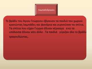 Λαμπαδθδρομίεσ



Το βράδυ του Άγιου Γεϊργιου ζβγαιναν τα παιδιά του χωριοφ
   κρατϊντασ λαμπάδεσ και φανάρια και γυρνοφςαν τα ςπίτια.
   Τα ςπίτια που είχαν Γιϊργο ζδιναν κζραςμα ενϊ τα
   υπόλοιπα ζδιναν κάτι άλλο . Τα παιδιά γφριηαν όλο το βράδυ
  τραγουδϊντασ.
 
