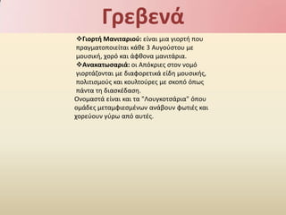 Γρεβενά
 Γιορτι Μανιταριοφ: είναι μια γιορτι που
 πραγματοποιείται κάκε 3 Αυγοφςτου με
 μουςικι, χορό και άφκονα μανιτάρια.
 Ανακατωςαριά: οι Απόκριεσ ςτον νομό
 γιορτάηονται με διαφορετικά είδθ μουςικισ,
 πολιτιςμοφσ και κουλτοφρεσ με ςκοπό όπωσ
 πάντα τθ διαςκζδαςθ.
Ονομαςτά είναι και τα "Λουγκοτςάρια" όπου
ομάδεσ μεταμφιεςμζνων ανάβουν φωτιζσ και
χορεφουν γφρω από αυτζσ.
 