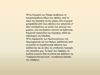 Τθν Κυριακι του Ράςχα αναβιϊνει το
πατροπαράδοτο ζκιμο του οβελία. Από το
πρωϊ τθσ λαμπρισ αυτισ μζρασ, όλο το χωριό
μοςχοβολά από τουσ οβελίεσ που ψινονται ς'
όλεσ ανεξαιρζτωσ τισ αυλζσ των ςπιτιϊν του
χωριοφ, ενϊ αντιλαλοφν παντοφ τα λεβζντικα
δθμοτικά τραγοφδια τθσ περιοχισ, αλλά και
ολόκλθρθσ τθσ Ελλάδασ.
Τισ παραμονζσ των Χριςτουγζννων, τθσ
Ρρωτοχρονιάσ και των Βαϊων, ψάλλονται από
τα παιδιά τα παραδοςιακά κάλαντα που
ψάλλονται και ςε όλεσ τισ υπόλοιπεσ περιοχζσ
τθσ πατρίδοσ μασ. Το πρωί του Λαηάρου τα
παιδιά γυρνοφν όλα τα ςπίτια και ψάλλουν τθ
"Λαηαρίνα-Κουκουτίνα", τα κάλαντα δθλαδι
του Λαηάρου.
 