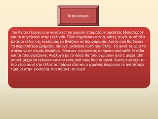 Το φουςτορο.



Του Άγιου Γεϊργιου οι γυναίκεσ του χωριοφ ετοιμάηουν ομελζτεσ (φοφςτορο)
και το πθγαίνουν ςτθν εκκλθςία. Πλοι πθγαίνουν αρνιά, κότεσ, αυγά. Αυτά όλα
μετά το τζλοσ τθσ εκκλθςίασ τα βγάηουν ςε δθμοπραςία. Αυτόσ που κα δϊςει
τα περιςςότερα χριματα, παίρνει ανάλογα αυτό που κζλει. Τα αυγά τα ωμα τα
ςτινουνε ςε ςειρζσ δεκάδων. Ξζκαναν περνϊντασ το πρϊτο από κάκε δεκάδα
και τα τςουγγρίηουνε. Ανάλογα με το πόςα κα τςουγγρίςουν από 1 μζχρι 100
ςπανζ μζχρι να τελειϊςουν του ενόσ από τουσ δυο τα αυγά. Αυτόσ που ζχει το
πιο γζρο αυγό ςτο τζλοσ τα παίρνει όλα και ο χαμζνοσ πλθρϊνει το αντίςτοιχο
τίμθμα ςτθν εκκλθςία. Και παίρνει το αυγό
 