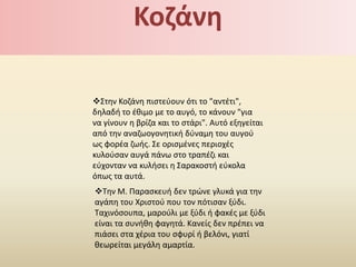 Κοηάνθ

Στθν Κοηάνθ πιςτεφουν ότι το "αντζτι",
δθλαδι το ζκιμο με το αυγό, το κάνουν "για
να γίνουν θ βρίηα και το ςτάρι". Αυτό εξθγείται
από τθν αναηωογονθτικι δφναμθ του αυγοφ
ωσ φορζα ηωισ. Σε οριςμζνεσ περιοχζσ
κυλοφςαν αυγά πάνω ςτο τραπζηι και
εφχονταν να κυλιςει θ Σαρακοςτι εφκολα
όπωσ τα αυτά.
Τθν Μ. Ραραςκευι δεν τρϊνε γλυκά για τθν
αγάπθ του Χριςτοφ που τον πότιςαν ξφδι.
Ταχινόςουπα, μαροφλι με ξφδι ι φακζσ με ξφδι
είναι τα ςυνικθ φαγθτά. Κανείσ δεν πρζπει να
πιάςει ςτα χζρια του ςφυρί ι βελόνι, γιατί
κεωρείται μεγάλθ αμαρτία.
 