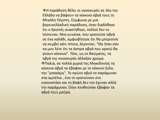 Η παράδοςθ κζλει οι νοικοκυρζσ ςε όλθ τθν
 Ελλάδα να βάφουν τα κόκκινα αβγά τουσ τθ
 Μεγάλθ Ρζμπτθ. Σφμφωνα με μια
 βορειοελλαδικι παράδοςθ, όταν διαδόκθκε
 ότι ο Χριςτόσ αναςτικθκε, πολλοί δεν το
 πίςτευαν. Μια γυναίκα, που κρατοφςε αβγά
 ςε ζνα καλάκι, αμφιςβιτθςε ότι κα μποροφςε
 να ςυμβεί κάτι τζτοιο, λζγοντασ: "Θα ιταν ςαν
 να μου λζτε ότι τα άςπρα αβγά που κρατϊ κα
 γίνουν κόκκινα". Τότε, ωσ εκ καφματοσ, τα
 αβγά τθσ νοικοκυράσ άλλαξαν χρϊμα.
Ραλιά, ςε πολλά χωριά τθσ Μακεδονίασ τα
κόκκινα αβγά τα ζβαφαν με το κόκκινο ξφλο,
τθν "μπακάμθ". Το πρϊτο αβγό το παράχωναν
ςτα αμπζλια , ζνα το κρατοφςαν ςτο
εικονοςτάςι και τθ βαφι δεν τθν ζχυναν αλλά
τθν παράχωναν. Πςοι πενκοφςαν ζβαφαν τα
αβγά τουσ μαφρα.
 