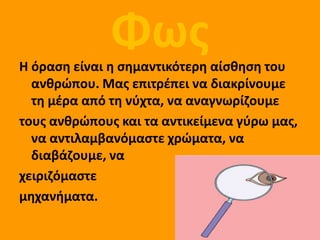 Φωσ
Η όραςθ είναι θ ςθμαντικότερθ αίςκθςθ του
  ανκρώπου. Μασ επιτρζπει να διακρίνουμε
  τθ μζρα από τθ νφχτα, να αναγνωρίηουμε
τουσ ανκρώπουσ και τα αντικείμενα γφρω μασ,
  να αντιλαμβανόμαςτε χρώματα, να
  διαβάηουμε, να
χειριηόμαςτε
μθχανιματα.
 