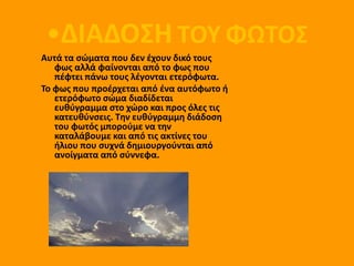 •ΔΙΑΔΟΣΗ ΤΟΥ ΦΩΤΟΣ
Αυτά τα ςώματα που δεν ζχουν δικό τουσ
   φωσ αλλά φαίνονται από το φωσ που
   πζφτει πάνω τουσ λζγονται ετερόφωτα.
Το φωσ που προζρχεται από ζνα αυτόφωτο ι
   ετερόφωτο ςώμα διαδίδεται
   ευκφγραμμα ςτο χώρο και προσ όλεσ τισ
   κατευκφνςεισ. Τθν ευκφγραμμθ διάδοςθ
   του φωτόσ μποροφμε να τθν
   καταλάβουμε και από τισ ακτίνεσ του
   ιλιου που ςυχνά δθμιουργοφνται από
   ανοίγματα από ςφννεφα.
 