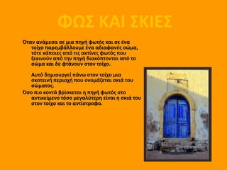 ΦΩΣ ΚΑΙ ΣΚΙΕΣ
             ΦΩΣ ΚΑΙ ΣΚΙΕΣ
Όταν ανάμεςα ςε μια πθγι φωτόσ και ςε ζνα
   τοίχο παρεμβάλλουμε ζνα αδιαφανζσ ςώμα,
   τότε κάποιεσ από τισ ακτίνεσ φωτόσ που
   ξεκινοφν από τθν πθγι διακόπτονται από το
   ςώμα και δε φτάνουν ςτον τοίχο.
   Αυτό δθμιουργεί πάνω ςτον τοίχο μια
   ςκοτεινι περιοχι που ονομάηεται ςκιά του
   ςώματοσ.
Όςο πιο κοντά βρίςκεται θ πθγι φωτόσ ςτο
   αντικείμενο τόςο μεγαλφτερθ είναι θ ςκιά του
   ςτον τοίχο και το αντίςτροφο.
 