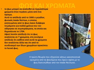 •
                 ΦΩΣ ΚΑΙ ΧΡΩΜΑΤΑ
    το φωσ μπορεί να αναλυκεί ςε περιςςότερα
    χρώματα όταν περάςει μζςα από ζνα
    πρίςμα.
    Αυτό το απζδειξε από το 1666 ο μεγάλοσ
    φυςικόσ Ιςαάκ Νεφτων, ο οποίοσ
    γοθτευμζνοσ από το φωσ ζκανε διάφορα
    πειράματα για πολλά χρόνια που τον
    οδιγθςαν ςε ςυμπεράςματα, τα οποία και
    δθμοςίευςε το 1704.
    Αφοφ λοιπόν απζδειξε ότι το φωσ
    αναλφεται ςε 7 χρώματα, ςτθ ςυνζχεια
    απζδειξε ότι κακζνα από αυτά τα χρώματα
    δεν αναλφεται άλλο και ότι από το
    ςυνδυαςμό των ίδιων χρωμάτων προκφπτει
    το λευκό φωσ.


                          Η πρώτη θεωρία που εξηγοφςε κάπωσ ικανοποιητικά
                          οριςμζνα από τα φαινόμενα που ζχουν ςχζςη με το
                              φωσ διατυπώθηκε από τον Ιςαάκ Νεφτωνα .
 