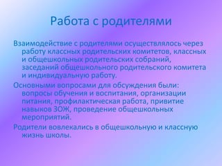 Работа с родителями
Взаимодействие с родителями осуществлялось через
  работу классных родительских комитетов, классных
  и общешкольных родительских собраний,
  заседаний общешкольного родительского комитета
  и индивидуальную работу.
Основными вопросами для обсуждения были:
  вопросы обучения и воспитания, организации
  питания, профилактическая работа, привитие
  навыков ЗОЖ, проведение общешкольных
  мероприятий.
Родители вовлекались в общешкольную и классную
  жизнь школы.
 