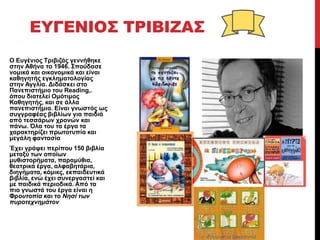 ΕΥΓΕΝΙΟΣ ΤΡΙΒΙΖΑΣ
Ο Δπγέληνο Τξηβηδάο γελλήζεθε
ζηελ Αζήλα ην 1946. Σπνύδαζε
λνκηθά θαη νηθνλνκηθά θαη είλαη
θαζεγεηήο εγθιεκαηνινγίαο
ζηελ Αγγιία. Γηδάζθεη ζην
Παλεπηζηήκην ηνπ Reading,.
όπνπ δηαηειεί Οκόηηκνο
Καζεγεηήο, θαη ζε άιια
παλεπηζηήκηα. Δίλαη γλσζηόο σο
ζπγγξαθέαο βηβιίσλ γηα παηδηά
από ηεζζάξσλ ρξνλώλ θαη
πάλσ. Όια ηνπ ηα έξγα ηα
ραξαθηεξίδεη πξσηνηππία θαη
κεγάιε θαληαζία
Έρεη γξάςεη πεξίπνπ 150 βηβιία
κεηαμύ ησλ νπνίσλ
κπζηζηνξήκαηα, παξακύζηα,
ζεαηξηθά έξγα, αιθαβεηάξηα,
δηεγήκαηα, θόκηθο, εθπαηδεπηηθά
βηβιία, ελώ έρεη ζπλεξγαζηεί θαη
κε παηδηθά πεξηνδηθά. Από ηα
πην γλσζηά ηνπ έξγα είλαη ε
Φξουτοπία θαη ην Νησί των
πυροτεχνημάτον
 