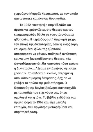 χειροφργο Μαρςζλ Καρακϊςτα, με τον οποίο
παντρεφτθκε και ζκαναν δφο παιδιά.
    Το 1962 επζςτρεψε ςτθν Ελλάδα και
άρχιςε να εμφανίηεται ςτο κζατρο και τον
κινθματογράφο δίπλα ςε γνωςτά ονόματα
θκοποιϊν. Θ περίοδοσ αυτι διιρκθςε μζχρι
τθν εποχι τθσ Δικτατορίασ, όταν θ Ηωρη Σαρι
και οριςμζνοι φίλοι τθσ θκοποιοί
αποφάςιςαν να κάνουν πακθτικι αντίςταςθ
και να μθν ξαναπαίξουν ςτο κζατρο. «Δε
φανταηόμαςταν ότι κα κρατοφςε τόςα χρόνια
θ Δικτατορία... Λζγαμε επτά μινεσ, όχι επτά
χρόνια!». Το καλοκαίρι εκείνο, ςτερθμζνθ
από κάποια μορφι ζκφραςθσ, άρχιςε να
γράφει το πρϊτο τθσ μυκιςτόρθμα. Ο
Θθςαυρόσ τθσ Βαγίασ ξεκίνθςε ςαν παιχνίδι
με τα παιδιά που είχε γφρω τθσ, όπωσ
ομολογεί και θ ίδια. Το βιβλίο εκδόκθκε για
πρϊτθ φορά το 1969 και είχε μεγάλθ
επιτυχία, ενϊ αργότερα μεταφζρκθκε και
ςτθν τθλεόραςθ.
 