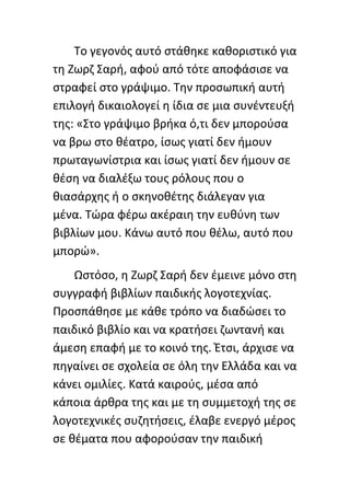 Το γεγονόσ αυτό ςτάκθκε κακοριςτικό για
τθ Ηωρη Σαρι, αφοφ από τότε αποφάςιςε να
ςτραφεί ςτο γράψιμο. Τθν προςωπικι αυτι
επιλογι δικαιολογεί θ ίδια ςε μια ςυνζντευξι
τθσ: «Στο γράψιμο βρικα ό,τι δεν μποροφςα
να βρω ςτο κζατρο, ίςωσ γιατί δεν ιμουν
πρωταγωνίςτρια και ίςωσ γιατί δεν ιμουν ςε
κζςθ να διαλζξω τουσ ρόλουσ που ο
κιαςάρχθσ ι ο ςκθνοκζτθσ διάλεγαν για
μζνα. Τϊρα φζρω ακζραιθ τθν ευκφνθ των
βιβλίων μου. Κάνω αυτό που κζλω, αυτό που
μπορϊ».
    Ωςτόςο, θ Ηωρη Σαρι δεν ζμεινε μόνο ςτθ
ςυγγραφι βιβλίων παιδικισ λογοτεχνίασ.
Ρροςπάκθςε με κάκε τρόπο να διαδϊςει το
παιδικό βιβλίο και να κρατιςει ηωντανι και
άμεςθ επαφι με το κοινό τθσ. Ζτςι, άρχιςε να
πθγαίνει ςε ςχολεία ςε όλθ τθν Ελλάδα και να
κάνει ομιλίεσ. Κατά καιροφσ, μζςα από
κάποια άρκρα τθσ και με τθ ςυμμετοχι τθσ ςε
λογοτεχνικζσ ςυηθτιςεισ, ζλαβε ενεργό μζροσ
ςε κζματα που αφοροφςαν τθν παιδικι
 