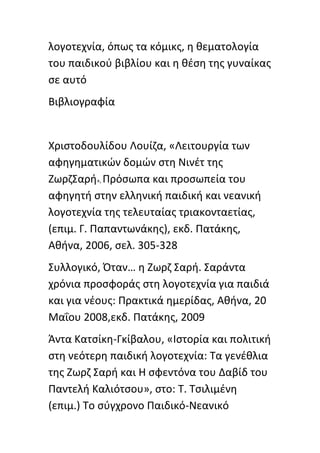 λογοτεχνία, όπωσ τα κόμικσ, θ κεματολογία
του παιδικοφ βιβλίου και θ κζςθ τθσ γυναίκασ
ςε αυτό
Βιβλιογραφία


Χριςτοδουλίδου Λουίηα, «Λειτουργία των
αφθγθματικϊν δομϊν ςτθ Νινζτ τθσ
ΗωρηΣαρι», Ρρόςωπα και προςωπεία του
αφθγθτι ςτθν ελλθνικι παιδικι και νεανικι
λογοτεχνία τθσ τελευταίασ τριακονταετίασ,
(επιμ. Γ. Ραπαντωνάκθσ), εκδ. Ρατάκθσ,
Ακινα, 2006, ςελ. 305-328
Συλλογικό, Πταν… θ Ηωρη Σαρι. Σαράντα
χρόνια προςφοράσ ςτθ λογοτεχνία για παιδιά
και για νζουσ: Ρρακτικά θμερίδασ, Ακινα, 20
Μαΐου 2008,εκδ. Ρατάκθσ, 2009
Άντα Κατςίκθ-Γκίβαλου, «Ιςτορία και πολιτικι
ςτθ νεότερθ παιδικι λογοτεχνία: Τα γενζκλια
τθσ Ηωρη Σαρι και Θ ςφεντόνα του Δαβίδ του
Ραντελι Καλιότςου», ςτο: Τ. Τςιλιμζνθ
(επιμ.) Το ςφγχρονο Ραιδικό-Νεανικό
 