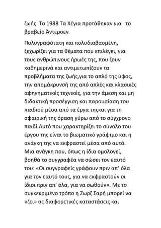 ηωισ. Το 1988 Τα Χζγια προτάκθκαν για το
βραβείο Άντερςεν.
Ρολυγραφότατθ και πολυδιαβαςμζνθ,
ξεχωρίηει για τα κζματα που επιλζγει, για
τουσ ανκρϊπινουσ ιρωζσ τθσ, που ηουν
κακθμερινά και αντιμετωπίηουν τα
προβλιματα τθσ ηωισ,για το απλό τθσ φφοσ,
τθν απομάκρυνςι τθσ από απλζσ και κλαςικζσ
αφθγθματικζσ τεχνικζσ, για τθν άμεςθ και μθ
διδακτικι προςζγγιςθ και παρουςίαςθ του
παιδιοφ μζςα από τα ζργα τθσκαι για τθ
ςφαιρικι τθσ όραςθ γφρω από το ςφγχρονο
παιδί.Αυτό που χαρακτθρίηει το ςφνολο του
ζργου τθσ είναι το βιωματικό γράψιμο και θ
ανάγκθ τθσ να εκφραςτεί μζςα από αυτό.
Μια ανάγκθ που, όπωσ θ ίδια ομολογεί,
βοθκά το ςυγγραφζα να ςϊςει τον εαυτό
του: «Οι ςυγγραφείσ γράφουν πριν απ’ όλα
για τον εαυτό τουσ, για να εκφραςτοφν οι
ίδιοι πριν απ’ όλα, για να ςωκοφν». Με το
ςυγκεκριμζνο τρόπο θ Ηωρη Σαρι μπορεί να
«ηει» ςε διαφορετικζσ καταςτάςεισ και
 
