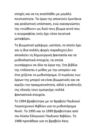 εποχζσ και να τισ αναπλάκει με μεγάλθ
πειςτικότθτα. Τα ζργα τθσ αποκτοφν ηωντάνια
και ρεαλιςτικι υπόςταςθ, ενϊ οιαναγνϊςτεσ
τθσ «νιϊκουν» ωσ δικό τουσ βίωμα αυτό που
θ ςυγγραφζασ τοφσ ζχει τόςο πειςτικά
μεταφζρει.
Το βιωματικό γράψιμο, ωςτόςο, το οποίο ζχει
και θ ίδια πολλζσ φορζσ παραδεχτεί,δεν
αποκλείει τθ δθμιουργικι φανταςία και τα
μυκοπλαςτικά ςτοιχεία, τα οποία
ενυπάρχουν ςε όλα τα ζργα τθσ. Στα βιβλία
τθσ «πλζκεται ο μφκοσ με τθν ιςτορία» και
ζτςι χτίηεται το μυκιςτόρθμα. Ο πυρινασ των
ζργων τθσ μπορεί να είναι βιωματικόσ και να
αγγίηει τθν πραγματικότθτα, αλλά θ ανάπτυξθ
τθσ πλοκισ τουσ εμπεριζχει πολλά
φανταςτικά ςτοιχεία.
Το 1994 βραβεφτθκε με το Βραβείο Ραιδικοφ
Λογοτεχνικοφ Βιβλίου για το μυκιςτόρθμα
Νινζτ. Το 1995 και το 1999 βραβεφτθκε από
τον Κφκλο Ελλθνικοφ Ραιδικοφ Βιβλίου. Το
1988 προτάκθκε για το βραβείο Χανσ
 