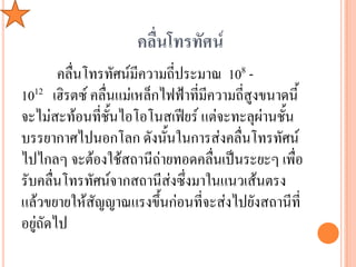 คลื่นโทรทัศน์
        คลื่นโทรทัศน์มีความถี่ประมาณ 108 -
1012 เฮิรตซ์ คลื่นแม่เหล็กไฟฟ้าที่มีความถีสูงขนาดนี้
                                          ่
จะไม่สะท้อนที่ชั้นไอโอโนสเฟียร์ แต่จะทะลุผ่านชั้น
บรรยากาศไปนอกโลก ดังนั้นในการส่งคลื่นโทรทัศน์
ไปไกลๆ จะต้องใช้สถานีถ่ายทอดคลื่นเป็นระยะๆ เพื่อ
รับคลื่นโทรทัศน์จากสถานีส่งซึ่งมาในแนวเส้นตรง
แล้วขยายให้สัญญาณแรงขึ้นก่อนที่จะส่งไปยังสถานีที่
อยู่ถัดไป
 