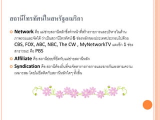 สถำนีโทรทัศน์ในสหรัฐอเมริกำ
 Network คือ แม่ข่ายสถานีหลักซึ่งทาหน้าที่สร้างรายการและบริหารในด้าน
  ภาพรวมและจัดได้ ว่าเป็นสถานีโทรทัศน์ 6 ช่องหลักของประเทศประกอบไปด้วย
  CBS, FOX, ABC, NBC, The CW , MyNetworkTV และอีก 1 ช่อง
  สาธารณะ คือ PBS
 Affiliate คือ สถานีย่อยที่ยึดกับแม่ข่ายสถานีหลัก

 Syndication คือ สถานีท้องถิ่นทีจะจัดตารางรายการและฉายกันเองตามความ
                                    ่
  เหมาะสม โดยไม่ยึดติดกับสถานีหลักใดๆ ทั้งสิ้น
 